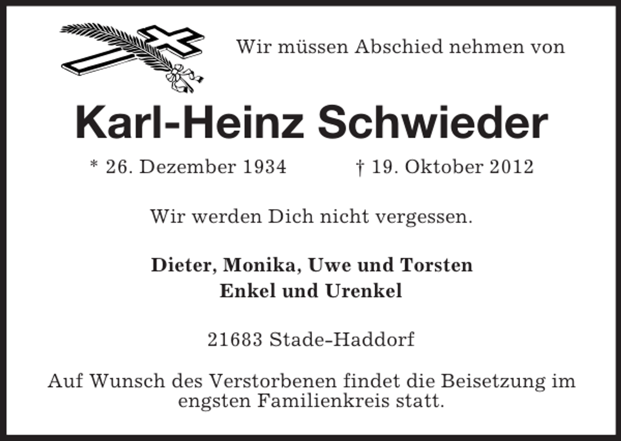<p>Wir müssen Abschied nehmen von</p><p>Karl-Heinz Schwieder<br />* 26. Dezember 1934</p><p>† 19. Oktober 2012</p><p>Wir werden Dich nicht vergessen.<br />Dieter, Monika, Uwe und Torsten<br />Enkel und Urenkel<br />21683 Stade-Haddorf<br />Auf Wunsch des Verstorbenen findet die Beisetzung im<br />engsten Familienkreis statt.</p>