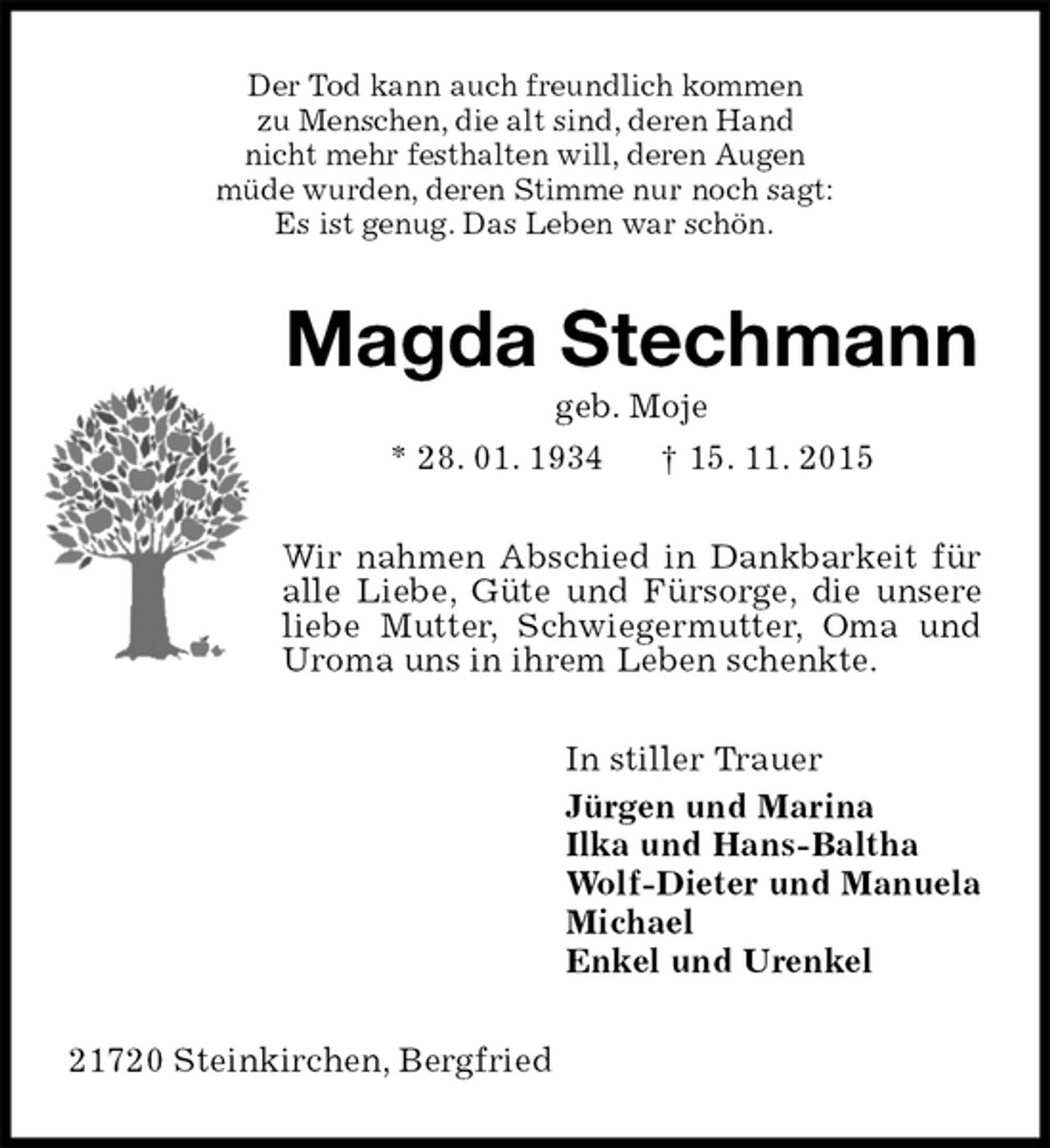 <p>Der Tod kann auch freundlich kommen<br />zu Menschen, die alt sind, deren Hand<br />nicht mehr festhalten will, deren Augen<br />müde wurden, deren Stimme nur noch sagt:<br />Es ist genug. Das Leben war schön.<br />Magda Stechmann<br />geb. Moje<br />* 28. 01. 1934 † 15. 11. 2015<br />Wir nahmen Abschied in Dankbarkeit für alle Liebe, Güte und Fürsorge, die unsere liebe Mutter, Schwiegermutter, Oma und Uroma uns in ihrem Leben schenkte.<br />In stiller Trauer<br />Jürgen und Marina<br />Ilka und Hans-Baltha<br />Wolf-Dieter und Manuela<br />Michael<br />Enkel und Urenkel<br />21720 Steinkirchen, Bergfried</p>