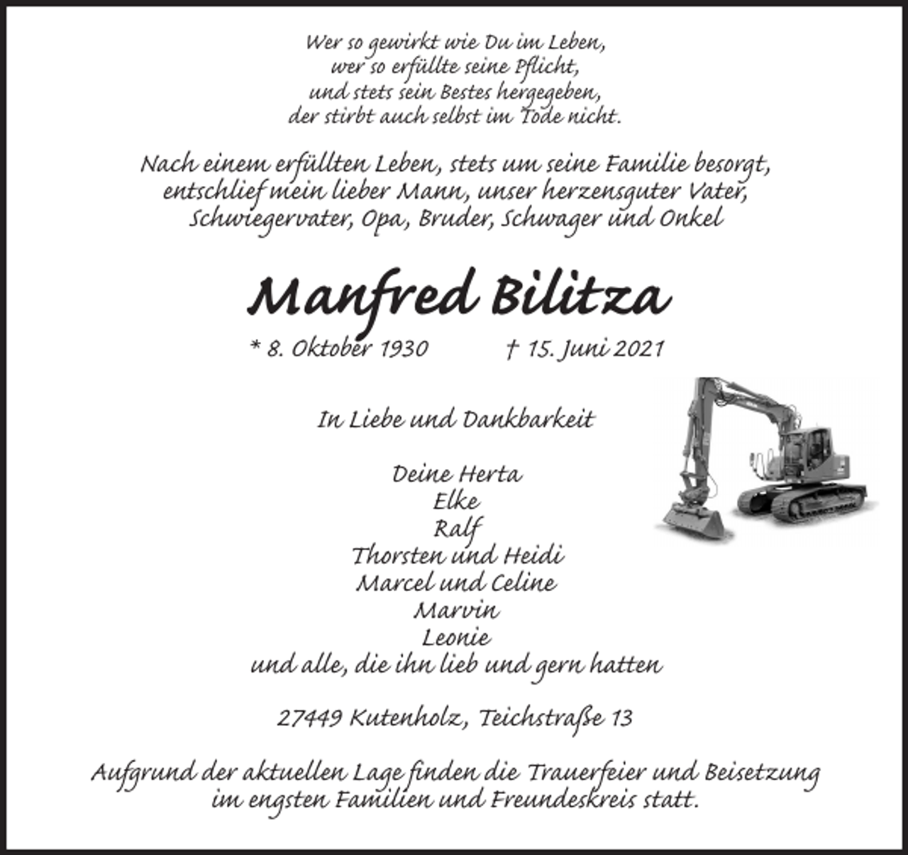 <p>Wer so gewirkt wie Du im Leben,<br />wer so erfüllte seine Pflicht,<br />und stets sein Bestes hergegeben,<br />der stirbt auch selbst im Tode nicht.<br />Nach einem erfüllten Leben, stets um seine Familie besorgt,<br />entschlief mein lieber Mann, unser herzensguter Vater,<br />Schwiegervater, Opa, Bruder, Schwager und Onkel<br />Manfred Bilitza<br />* 8. Oktober 1930 † 15. Juni 2021</p>
<p>In Liebe und Dankbarkeit</p>
<p>Deine Herta<br />Elke<br />Ralf<br />Thorsten und Heidi<br />Marcel und Celine<br />Marvin<br />Leonie<br />und alle, die ihn lieb und gern hatten</p>
<p>27449 Kutenholz, Teichstraße 13</p>
<p>Aufgrund der aktuellen Lage finden die Trauerfeier und Beisetzung<br />im engsten Familien und Freundeskreis statt.</p>