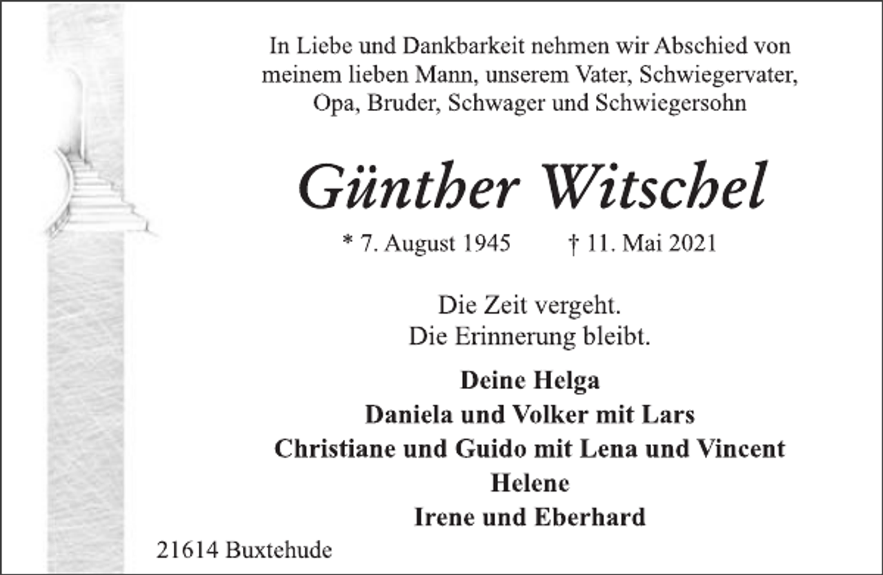 <p>In Liebe und Dankbarkeit nehmen wir Abschied von<br />meinem lieben Mann, unserem Vater, Schwiegervater,<br />Opa, Bruder, Schwager und Schwiegersohn<br />Günther Witschel<br />* 7. August 1945 † 11. Mai 2021<br />Die Zeit vergeht.<br />Die Erinnerung bleibt.<br />Deine Helga<br />Daniela und Volker mit Lars<br />Christiane und Guido mit Lena und Vincent<br />Helene<br />Irene und Eberhard<br />21614 Buxtehude</p>