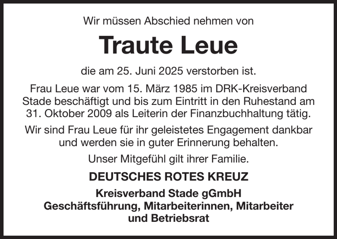 <p>Wir müssen Abschied nehmen von<br />Traute Leue<br />die am 25. Juni 2025 verstorben ist.<br />Frau Leue war vom 15. März 1985 im DRK-Kreisverband Stade beschäftigt und bis zum Eintritt in den Ruhestand am 31. Oktober 2009 als Leiterin der Finanzbuchhaltung tätig.<br />Wir sind Frau Leue für ihr geleistetes Engagement dankbar und werden sie in guter Erinnerung behalten.<br />Unser Mitgefühl gilt ihrer Familie.<br />DEUTSCHES ROTES KREUZ<br />Kreisverband Stade gGmbH<br />Geschäftsführung, Mitarbeiterinnen, Mitarbeiter<br />und Betriebsrat</p>