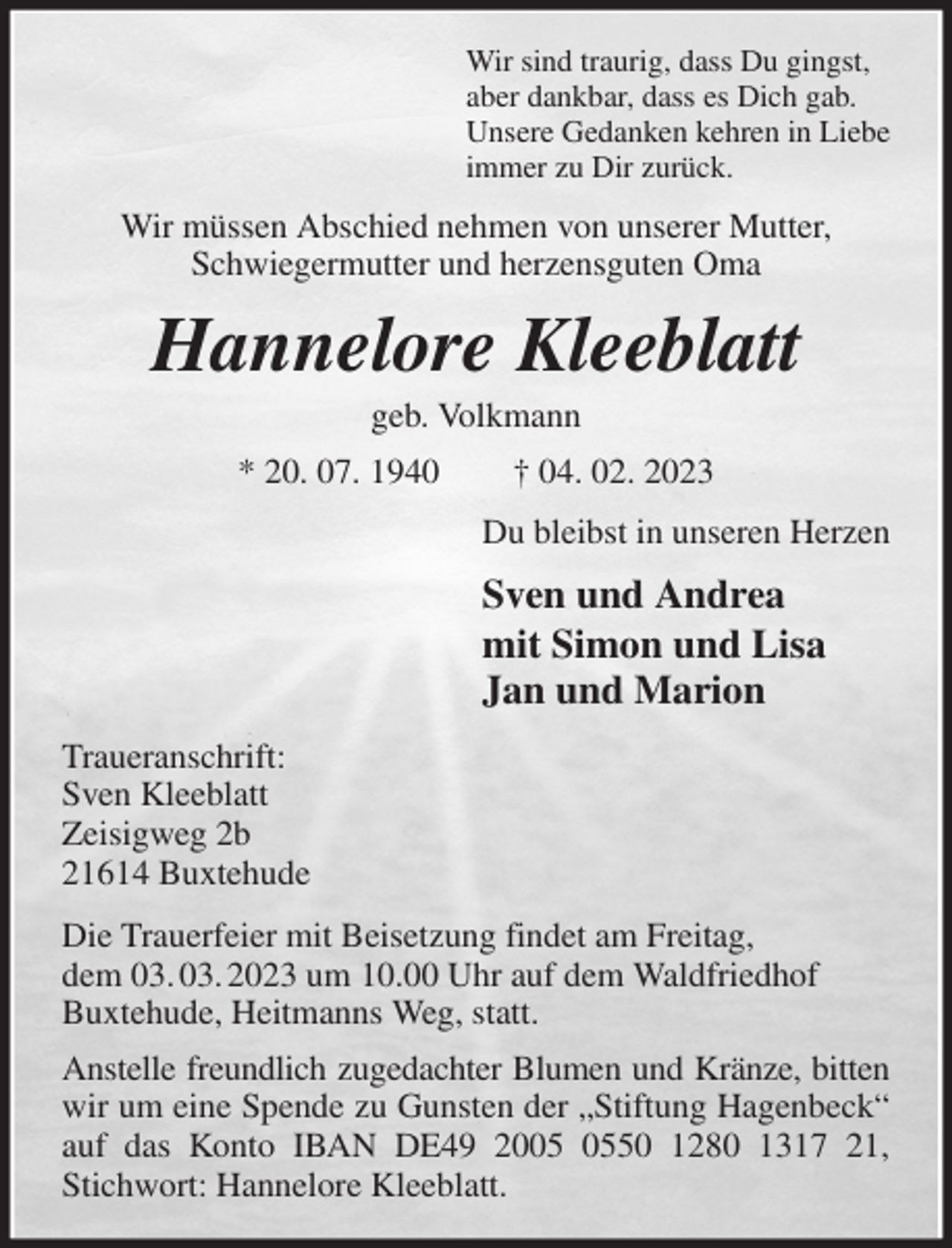 <p>Wir sind traurig, dass Du gingst,<br />aber dankbar, dass es Dich gab.<br />Unsere Gedanken kehren in Liebe<br />immer zu Dir zurück.<br />Wir müssen Abschied nehmen von unserer Mutter, Schwiegermutter und herzensguten Oma<br />Hannelore Kleeblatt<br />geb. Volkmann<br />* 20. 07. 1940 † 04. 02. 2023<br />Du bleibst in unseren Herzen<br />Sven und Andrea<br />mit Simon und Lisa<br />Jan und Marion<br />Traueranschrift:<br />Sven Kleeblatt<br />Zeisigweg 2b<br />21614 Buxtehude<br />Die Trauerfeier mit Beisetzung findet am Freitag,<br />dem 03. 03. 2023 um 10.00 Uhr auf dem Waldfriedhof<br />Buxtehude, Heitmanns Weg, statt.<br />Anstelle freundlich zugedachter Blumen und Kränze, bitten wir um eine Spende zu Gunsten der „Stiftung Hagenbeck“ auf das Konto IBAN DE49 2005 0550 1280 1317 21, Stichwort: Hannelore Kleeblatt.</p>