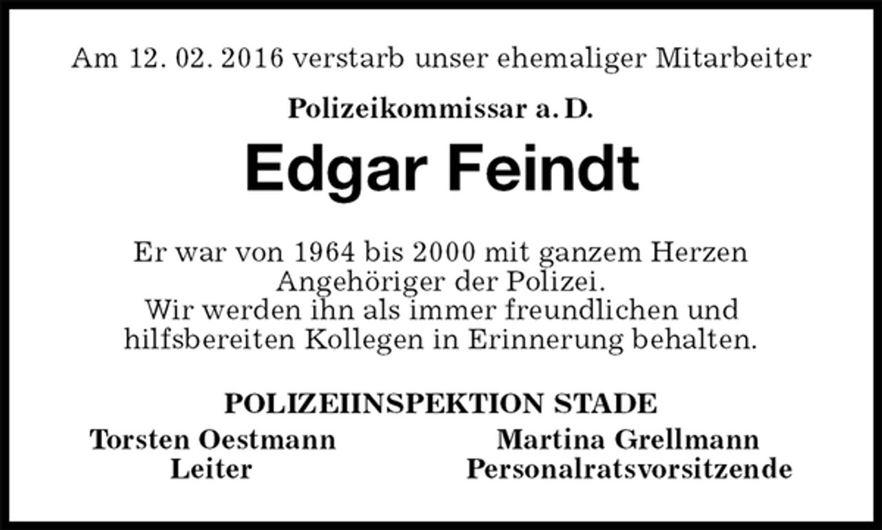 <p>Am 12. 02. 2016 verstarb unser ehemaliger Mitarbeiter<br />Polizeikommissar a. D.<br />Edgar Feindt<br />Er war von 1964 bis 2000 mit ganzem Herzen<br />Angehöriger der Polizei.<br />Wir werden ihn als immer freundlichen und<br />hilfsbereiten Kollegen in Erinnerung behalten.<br />POLIZEIINSPEKTION STADE<br />Torsten Oestmann Martina Grellmann<br />Leiter Personalratsvorsitzende</p>