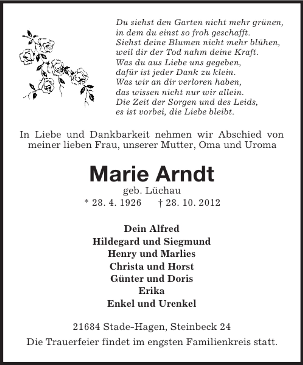 <p>Du siehst den Garten nicht mehr grünen,<br />in dem du einst so froh geschafft.<br />Siehst deine Blumen nicht mehr blühen,<br />weil dir der Tod nahm deine Kraft.<br />Was du aus Liebe uns gegeben,<br />dafür ist jeder Dank zu klein.<br />Was wir an dir verloren haben,<br />das wissen nicht nur wir allein.<br />Die Zeit der Sorgen und des Leids,<br />es ist vorbei, die Liebe bleibt.</p><p>In Liebe und Dankbarkeit nehmen wir Abschied von<br />meiner lieben Frau, unserer Mutter, Oma und Uroma</p><p>Marie Arndt<br />geb. Lüchau<br />* 28. 4. 1926<br />† 28. 10. 2012<br />Dein Alfred<br />Hildegard und Siegmund<br />Henry und Marlies<br />Christa und Horst<br />Günter und Doris<br />Erika<br />Enkel und Urenkel<br />21684 Stade-Hagen, Steinbeck 24<br />Die Trauerfeier findet im engsten Familienkreis statt.</p>