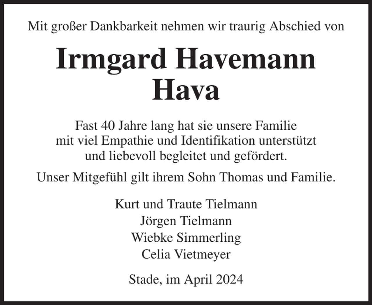<p>Mit großer Dankbarkeit nehmen wir traurig Abschied von<br />Irmgard Havemann<br />Hava<br />Fast 40 Jahre lang hat sie unsere Familie<br />mit viel Empathie und Identifikation unterstützt<br />und liebevoll begleitet und gefördert.<br />Unser Mitgefühl gilt ihrem Sohn Thomas und Familie.<br />Kurt und Traute Tielmann<br />Jörgen Tielmann<br />Wiebke Simmerling<br />Celia Vietmeyer<br />Stade, im April 2024</p>