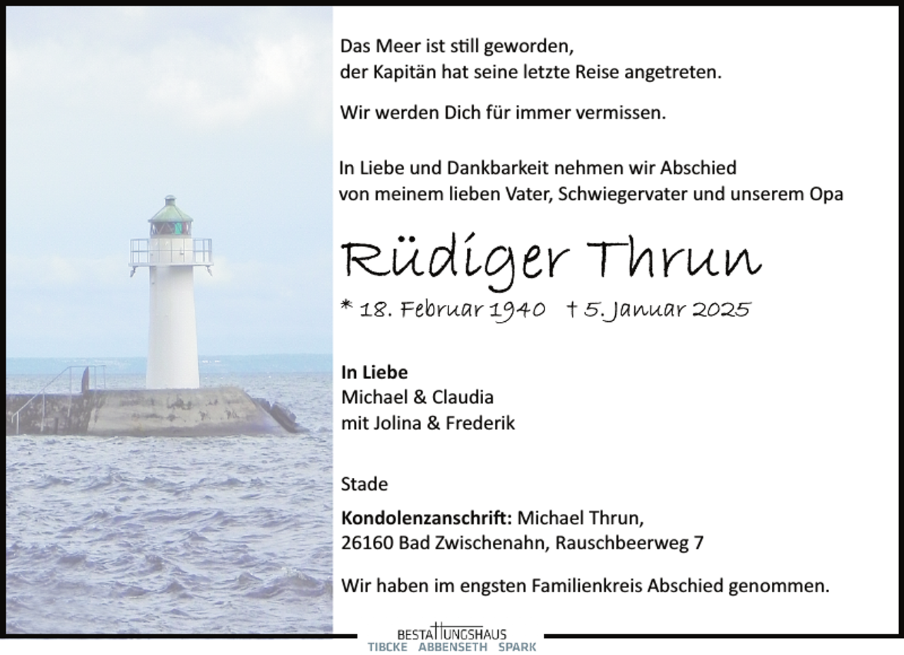 <p>Das Meer ist still geworden,<br />der Kapitän hat seine letzte Reise angetreten.<br />Wir werden Dich für immer vermissen.<br />In Liebe und Dankbarkeit nehmen wir Abschied<br />von meinem lieben Vater, Schwiegervater und unserem Opa</p>
<p>In Liebe<br />Michael &amp; Claudia<br />mit Jolina &amp; Frederik<br />Stade<br />Kondolenzanschrift: Michael Thrun,<br />26160 Bad Zwischenahn, Rauschbeerweg 7<br />Wir haben im engsten Familienkreis Abschied genommen.</p>