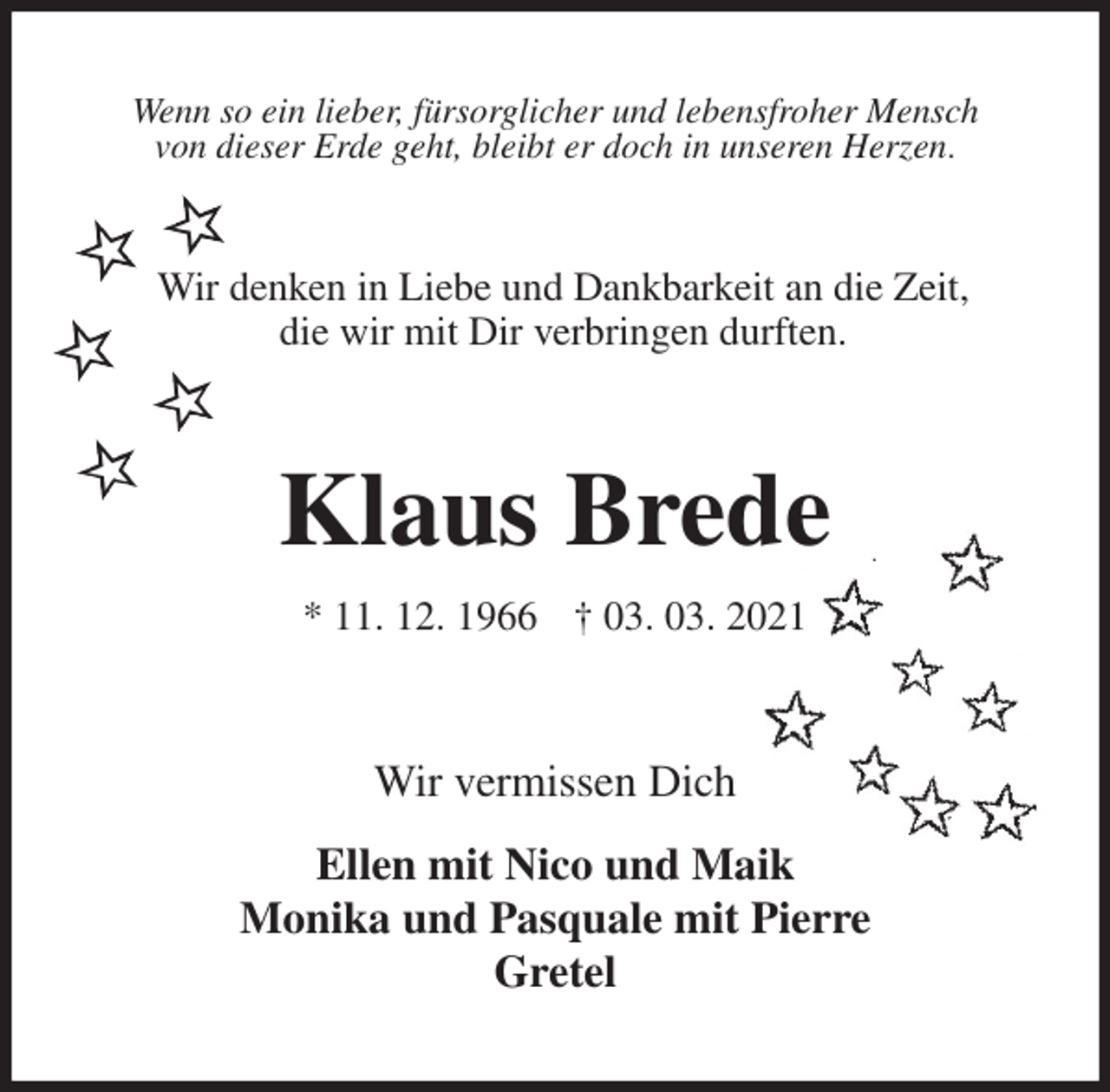 <p>Wenn so ein lieber, fürsorglicher und lebensfroher Mensch<br />von dieser Erde geht, bleibt er doch in unseren Herzen.</p>
<p>Klaus Brede</p>
<p>* 11. 12. 1966 † 03. 03. 2021<br />Wir vermissen Dich<br />Ellen mit Nico und Maik<br />Monika und Pasquale mit Pierre<br />Gretel<br />Wir denken in Liebe und Dankbarkeit an die Zeit,<br />die wir mit Dir verbringen durften.</p>