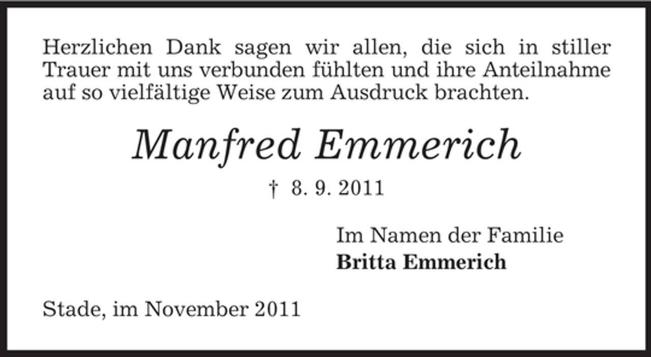 <p>Herzlichen Dank sagen wir allen, die sich in stiller<br />Trauer mit uns verbunden fühlten und ihre Anteilnahme<br />auf so vielfältige Weise zum Ausdruck brachten.</p><p>Manfred Emmerich<br />† 8. 9. 2011<br />Im Namen der Familie<br />Britta Emmerich<br />Stade, im November 2011</p>