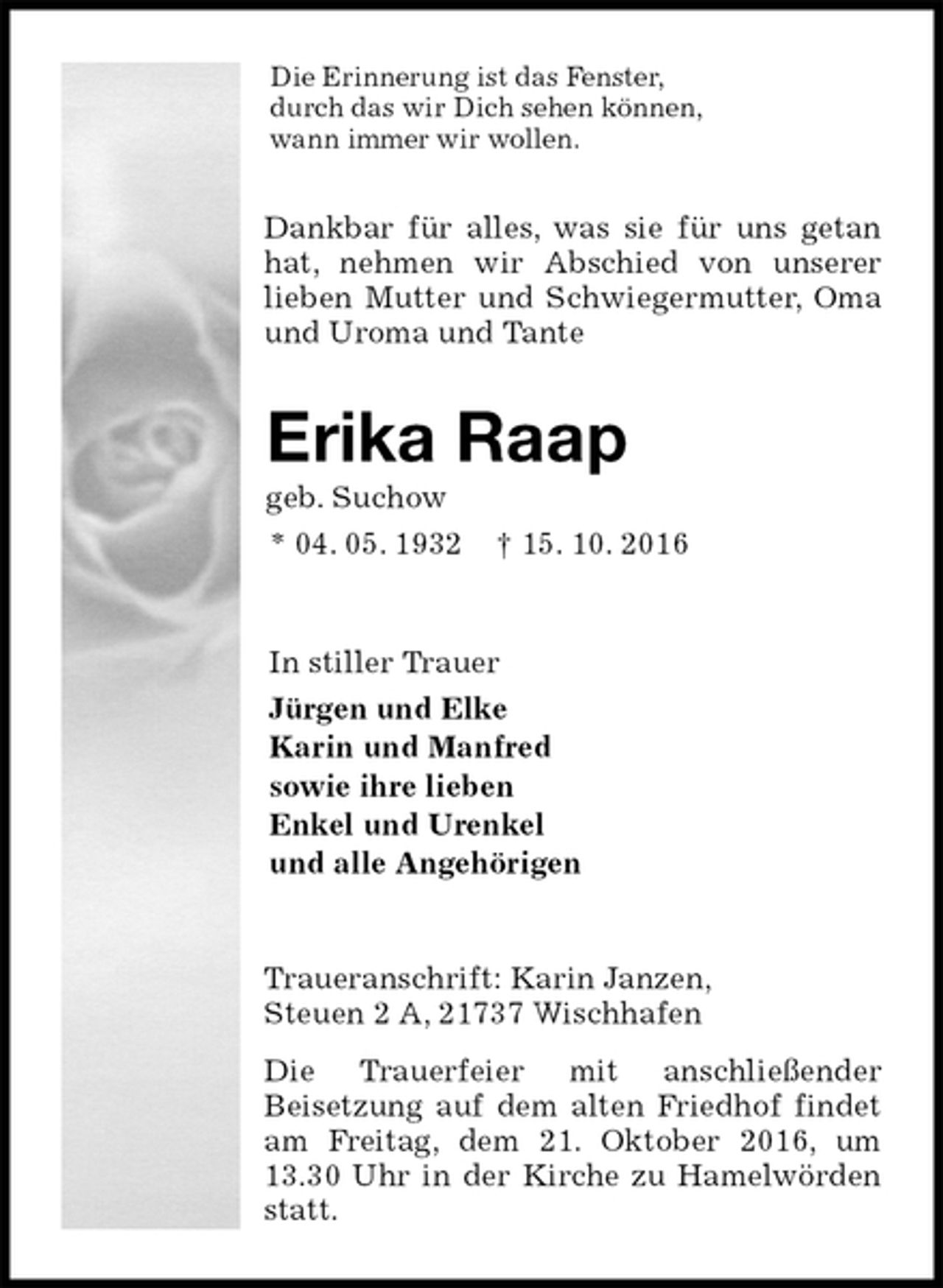 <p>Die Erinnerung ist das Fenster,<br />durch das wir Dich sehen können,<br />wann immer wir wollen.<br />Dankbar für alles, was sie für uns getan hat, nehmen wir Abschied von unserer<br />lieben Mutter und Schwiegermutter, Oma und Uroma und Tante<br />Erika Raap<br />geb. Suchow<br />* 04. 05. 1932 † 15. 10. 2016<br />In stiller Trauer<br />Jürgen und Elke<br />Karin und Manfred<br />sowie ihre lieben<br />Enkel und Urenkel<br />und alle Angehörigen<br />Traueranschrift: Karin Janzen,<br />Steuen 2 A, 21737 Wischhafen<br />Die Trauerfeier mit anschließender<br />Beisetzung auf dem alten Friedhof findet am Freitag, dem 21. Oktober 2016, um 13.30 Uhr in der Kirche zu Hamelwörden statt.</p>