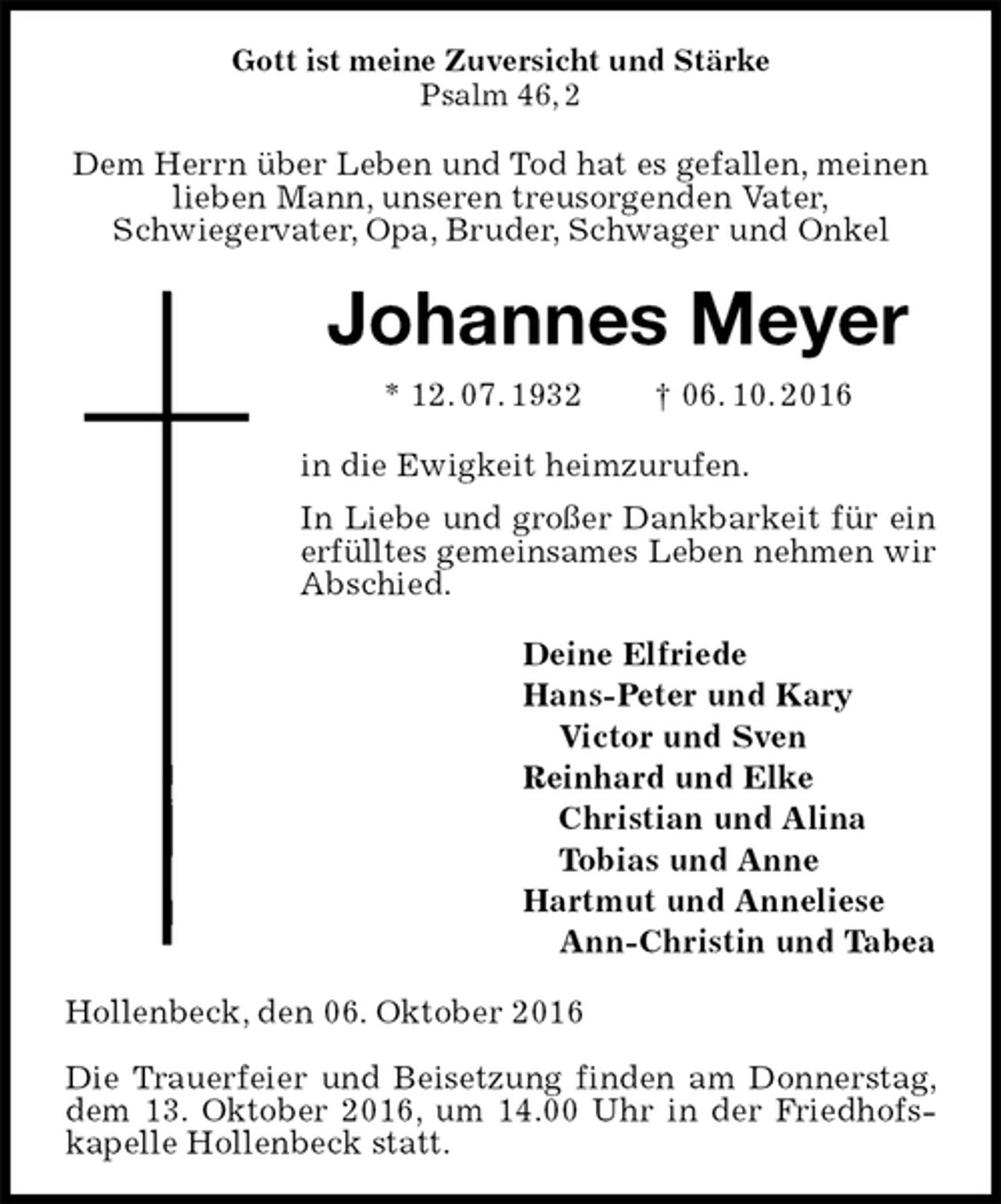 <p>Gott ist meine Zuversicht und Stärke<br />Psalm 46, 2<br />Dem Herrn über Leben und Tod hat es gefallen, meinen lieben Mann, unseren treusorgenden Vater,<br />Schwiegervater, Opa, Bruder, Schwager und Onkel<br />Johannes Meyer<br />* 12. 07. 1932 † 06. 10. 2016<br />in die Ewigkeit heimzurufen.<br />In Liebe und großer Dankbarkeit für ein erfülltes gemeinsames Leben nehmen wir<br />Abschied.<br />Deine Elfriede<br />Hans-Peter und Kary<br />Victor und Sven<br />Reinhard und Elke<br />Christian und Alina<br />Tobias und Anne<br />Hartmut und Anneliese<br />Ann-Christin und Tabea<br />Hollenbeck, den 06. Oktober 2016</p><p>Die Trauerfeier und Beisetzung finden am Donnerstag, dem 13. Oktober 2016, um 14.00 Uhr in der Friedhofs-kapelle Hollenbeck statt.</p>
