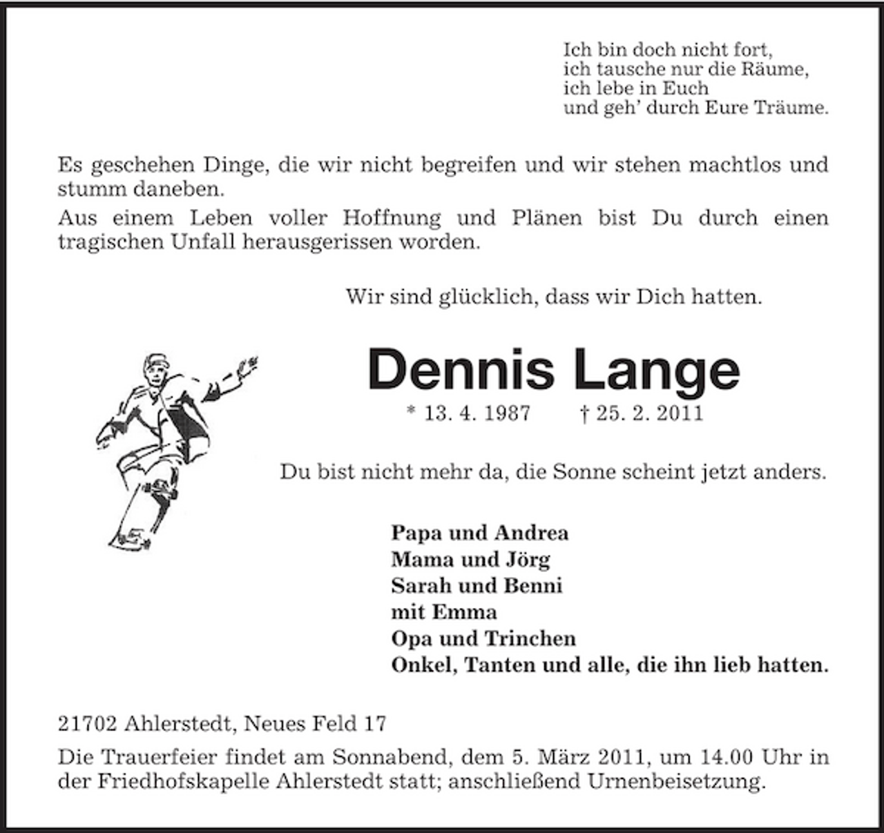 <p>Ich bin doch nicht fort,<br />ich tausche nur die Räume,<br />ich lebe in Euch<br />und geh’ durch Eure Träume.<br />Es geschehen Dinge, die wir nicht begreifen und wir stehen machtlos und stumm daneben.<br />Aus einem Leben voller Hoffnung und Plänen bist Du durch einen<br />tragischen Unfall herausgerissen worden.<br />Wir sind glücklich, dass wir Dich hatten.<br />Dennis Lange<br />* 13. 4. 1987 † 25. 2. 2011<br />Du bist nicht mehr da, die Sonne scheint jetzt anders.<br />Papa und Andrea<br />Mama und Jörg<br />Sarah und Benni<br />mit Emma<br />Opa und Trinchen<br />Onkel, Tanten und alle, die ihn lieb hatten.<br />21702 Ahlerstedt, Neues Feld 17<br />Die Trauerfeier findet am Sonnabend, dem 5. März 2011, um 14.00 Uhr in der Friedhofskapelle Ahlerstedt statt; anschließend Urnenbeisetzung.</p>