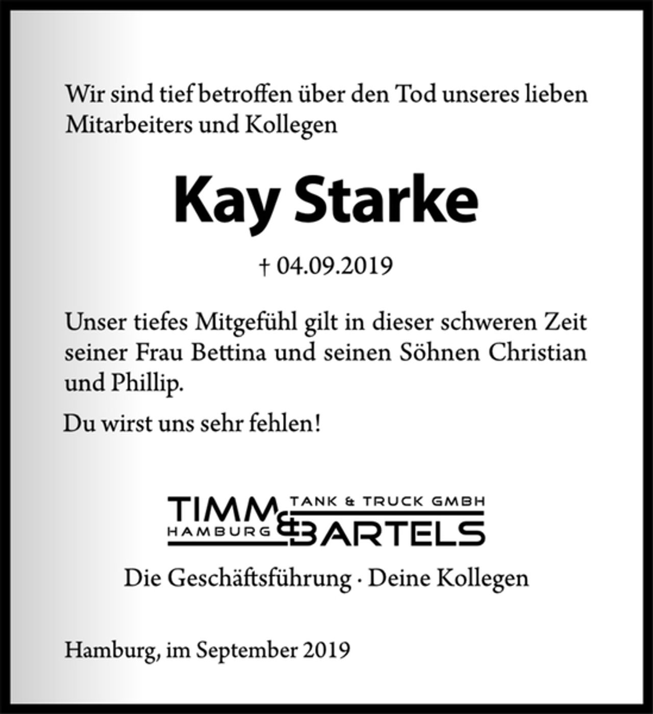 <p>Wir sind tief betroffen über den Tod unseres lieben<br />Mitarbeiters und Kollegen<br />Kay Starke<br />† 04.09.2019<br />Unser tiefes Mitgefühl gilt in dieser schweren Zeit<br />seiner Frau Bettina und seinen Söhnen Christian<br />und Phillip.<br />Hamburg, im September 2019<br />Du wirst uns sehr fehlen!<br />Timm &amp; Bartels Tank &amp; Truck GmbH<br />Die Geschäftsführung · Deine Kollegen</p>