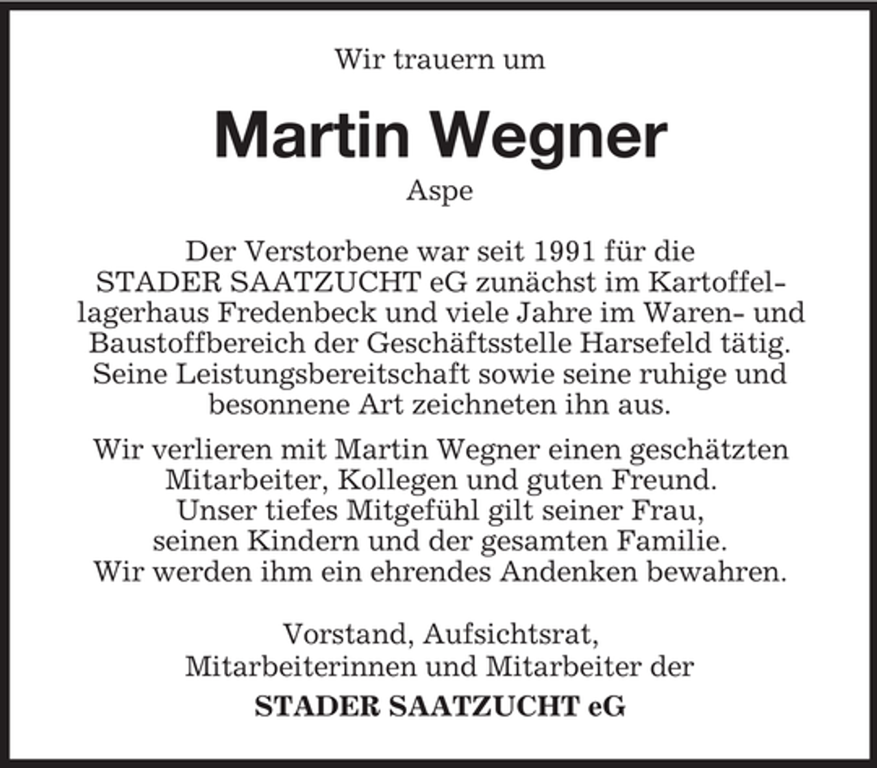 <p>Wir trauern um</p><p>Martin Wegner<br />Aspe<br />Der Verstorbene war seit 1991 für die<br />STADER SAATZUCHT eG zunächst im Kartoffellagerhaus Fredenbeck und viele Jahre im Waren- und<br />Baustoffbereich der Geschäftsstelle Harsefeld tätig.<br />Seine Leistungsbereitschaft sowie seine ruhige und<br />besonnene Art zeichneten ihn aus.<br />Wir verlieren mit Martin Wegner einen geschätzten<br />Mitarbeiter, Kollegen und guten Freund.<br />Unser tiefes Mitgefühl gilt seiner Frau,<br />seinen Kindern und der gesamten Familie.<br />Wir werden ihm ein ehrendes Andenken bewahren.<br />Vorstand, Aufsichtsrat,<br />Mitarbeiterinnen und Mitarbeiter der<br />STADER SAATZUCHT eG</p>