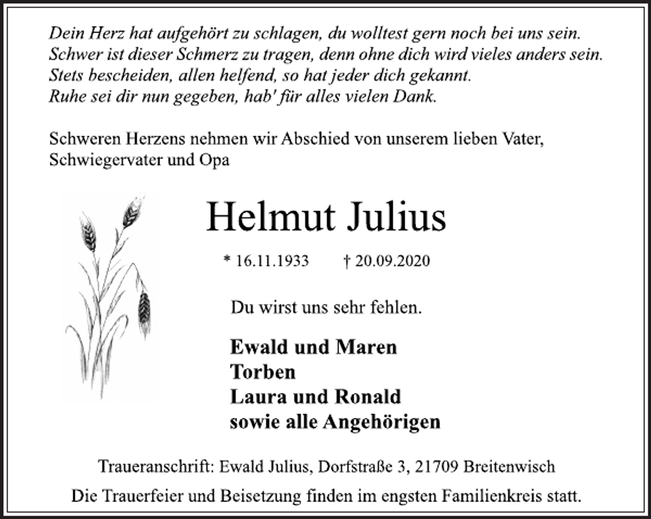 <p>Dein Herz hat aufgehört zu schlagen, du wolltest gern noch bei uns sein. SchweristdieserSchmerzzutragen,​dennohnedichwirdvielesanders​sein. Stets bescheiden, allen helfend, so hat jeder dich gekannt. Ruhe sei dir nun gegeben, hab' für alles vielen Dank.<br />Schweren Herzens nehmen wir Abschied von unserem lieben Vater, Schwiegervater und Opa<br />Helmut Julius<br />* 16.11.1933 † 20.09.2020<br />Du wirst uns sehr fehlen.<br />Ewald und Maren<br />Torben Laura und Ronald<br />sowie alle Angehörigen<br />Traueranschrift: EwaldJulius,Dorfstraße3,21709Breitenwisch Die Trauerfeier und Beisetzung finden im engsten Familienkreis statt.</p>
