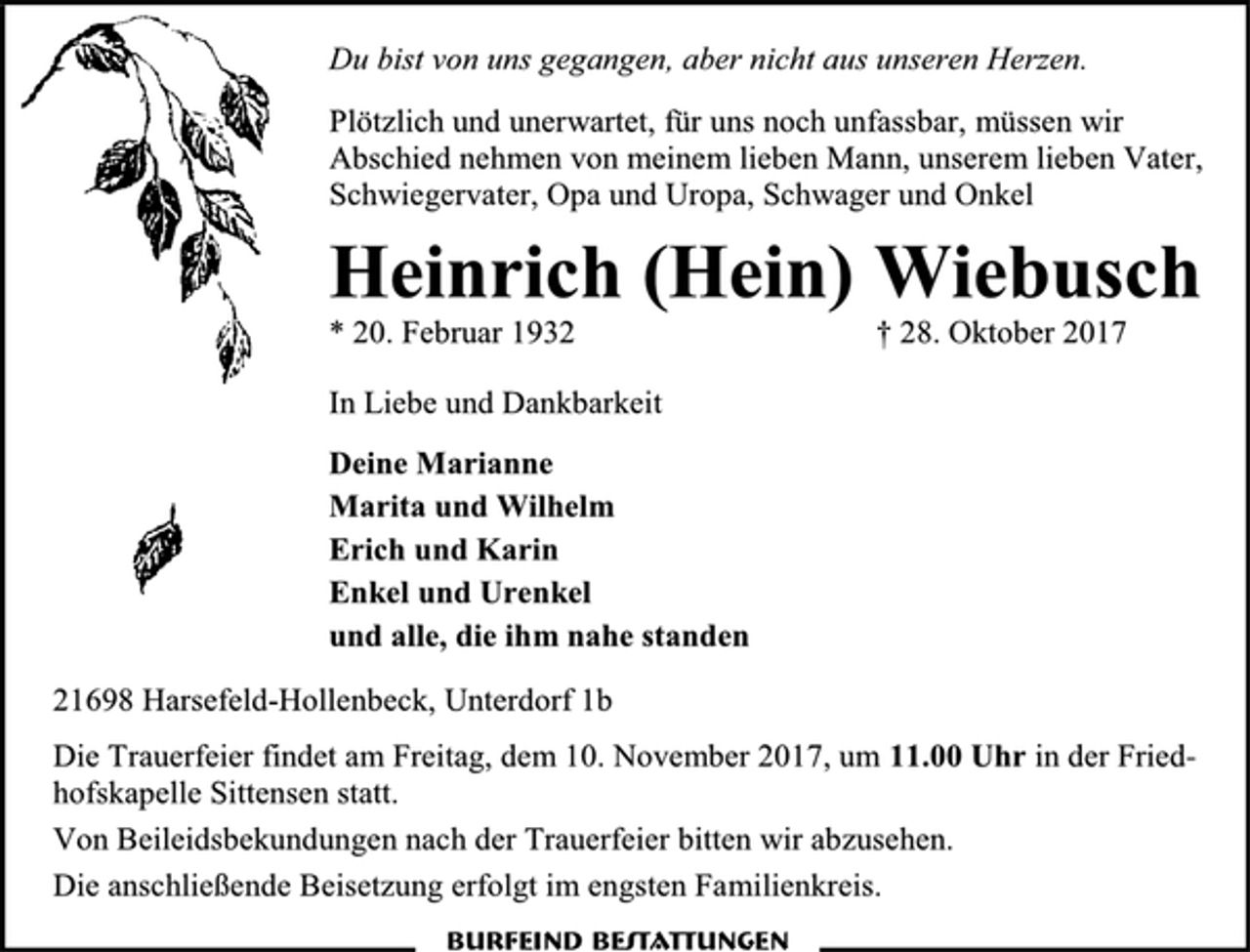 <p>Du bist von uns gegangen, aber nicht aus unseren Herzen.<br />Plötzlich und unerwartet, für uns noch unfassbar, müssen wir Abschied nehmen von meinem lieben Mann, unserem lieben Vater, Schwiegervater, Opa und Uropa, Schwager und Onkel<br />Heinrich (Hein) Wiebusch<br />* 20. Februar 1932 † 28. Oktober 2017<br />In Liebe und Dankbarkeit<br />Deine Marianne<br />Marita und Wilhelm<br />Erich und Karin<br />Enkel und Urenkel<br />und alle, die ihm nahe standen<br />21698 Harsefeld-Hollenbeck, Unterdorf 1b<br />Die Trauerfeier findet am Freitag, dem 10. November 2017, um 11.00 Uhr in der Friedhofskapelle Sittensen statt.<br />Von Beileidsbekundungen nach der Trauerfeier bitten wir abzusehen.<br />Die anschließende Beisetzung erfolgt im engsten Familienkreis.<br />Burfeind Bestattungen</p>