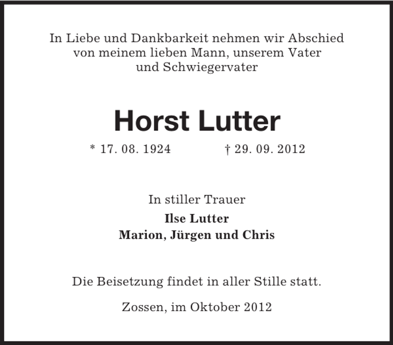 <p>In Liebe und Dankbarkeit nehmen wir Abschied<br />von meinem lieben Mann, unserem Vater<br />und Schwiegervater<br />Horst Lutter<br />* 17. 08. 1924 † 29. 09. 2012<br />In stiller Trauer<br />Ilse Lutter<br />Marion, Jürgen und Chris<br />Die Beisetzung findet in aller Stille statt.</p><p>Zossen, im Oktober 2012</p>