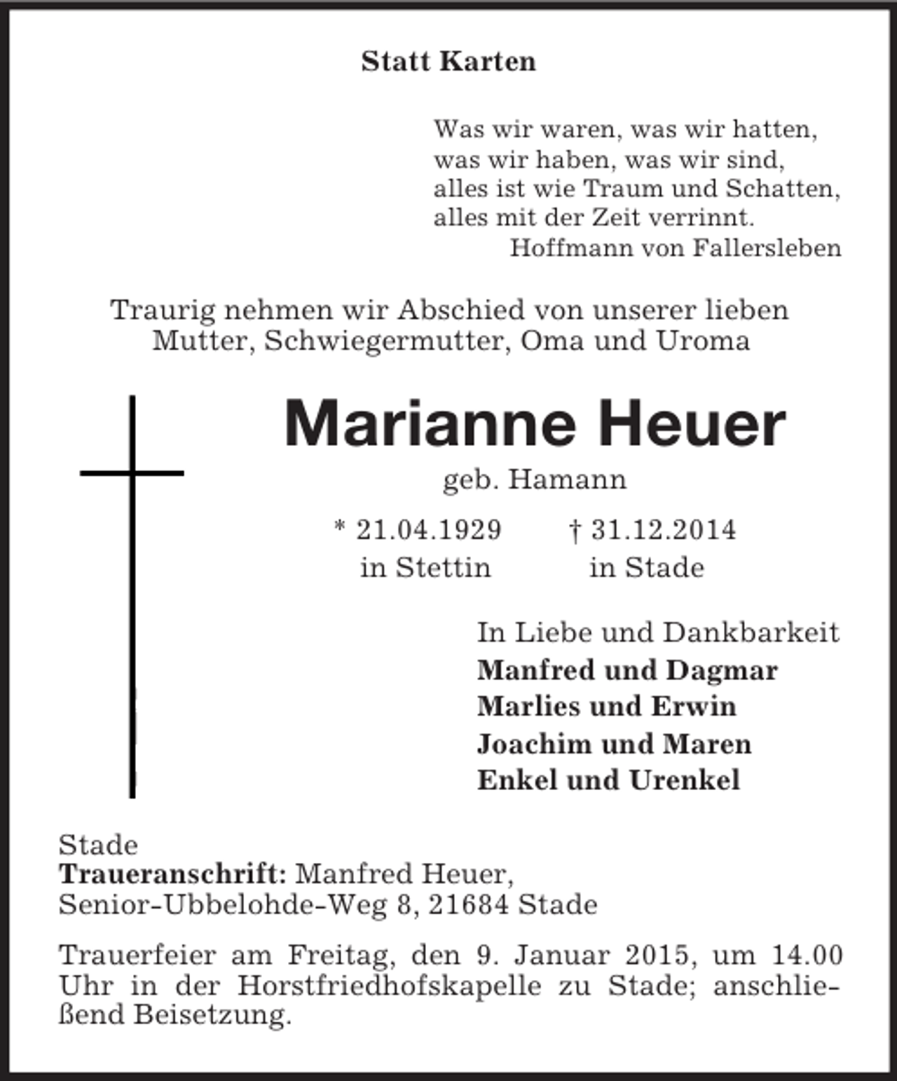 <p>Statt Karten<br />Was wir waren, was wir hatten,<br />was wir haben, was wir sind,<br />alles ist wie Traum und Schatten,<br />alles mit der Zeit verrinnt.<br />Hoffmann von Fallersleben<br />Traurig nehmen wir Abschied von unserer lieben<br />Mutter, Schwiegermutter, Oma und Uroma<br />Marianne Heuer<br />geb. Hamann<br />* 21.04.1929 † 31.12.2014<br />in Stettin in Stade<br />In Liebe und Dankbarkeit<br />Manfred und Dagmar<br />Marlies und Erwin<br />Joachim und Maren<br />Enkel und Urenkel<br />Stade<br />Traueranschrift: Manfred Heuer,<br />Senior-Ubbelohde-Weg 8, 21684 Stade<br />Trauerfeier am Freitag, den 9. Januar 2015, um 14.00 Uhr in der Horstfriedhofskapelle zu Stade; anschließend Beisetzung.</p>