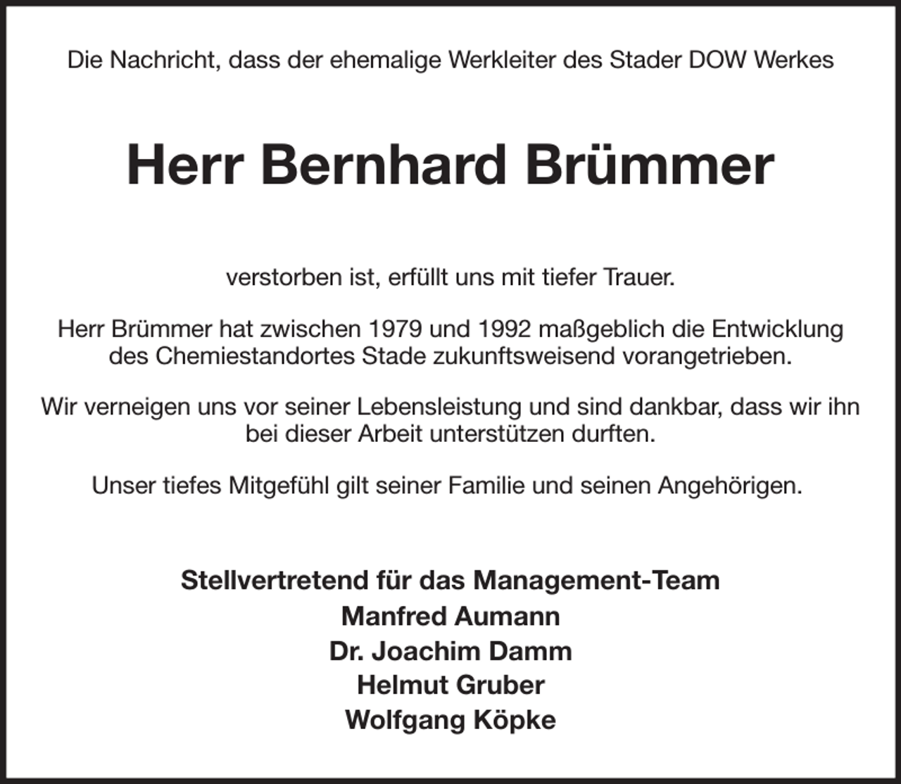 <p>Die Nachricht, dass der ehemalige Werkleiter des Stader DOW Werkes<br />Herr Bernhard Brümmer<br />verstorben ist, erfüllt uns mit tiefer Trauer.<br />Herr Brümmer hat zwischen 1979 und 1992 maßgeblich die Entwicklung des Chemiestandortes Stade zukunftsweisend vorangetrieben.<br />Wir verneigen uns vor seiner Lebensleistung und sind dankbar, dass wir ihn bei dieser Arbeit unterstützen durften.<br />Unser tiefes Mitgefühl gilt seiner Familie und seinen Angehörigen.<br />Stellvertretend für das Management-Team<br />Manfred Aumann<br />Dr. Joachim Damm<br />Helmut Gruber<br />Wolfgang Köpke</p>