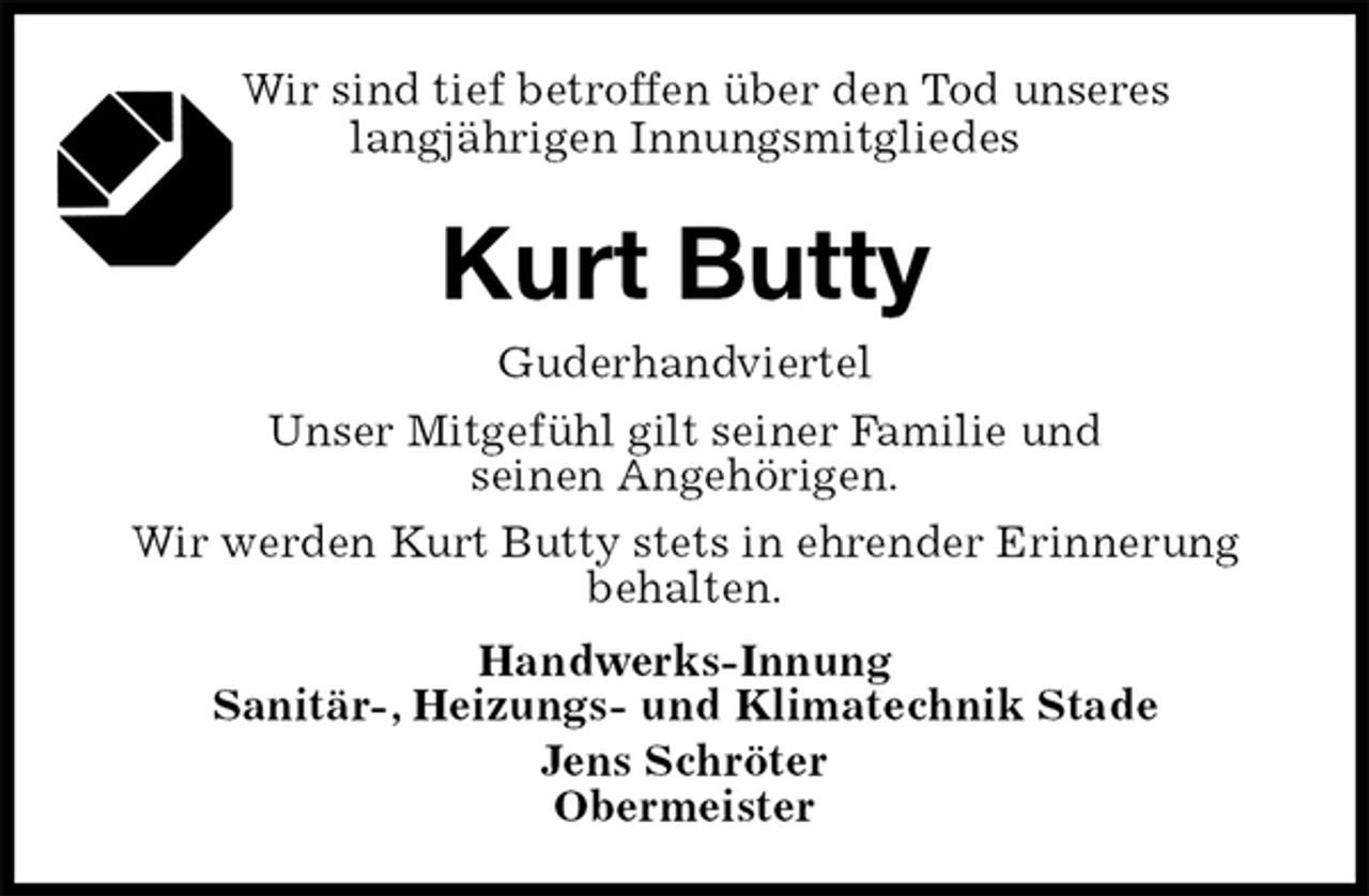 <p>Wir sind tief betroffen über den Tod unseres<br />langjährigen Innungsmitgliedes<br />Kurt Butty<br />Handwerks-Innung<br />Sanitär-, Heizungs- und Klimatechnik Stade<br />Jens Schröter<br />Obermeister<br />Guderhandviertel<br />Unser Mitgefühl gilt seiner Familie und<br />seinen Angehörigen.<br />Wir werden Kurt Butty stets in ehrender Erinnerung<br />behalten.</p>
