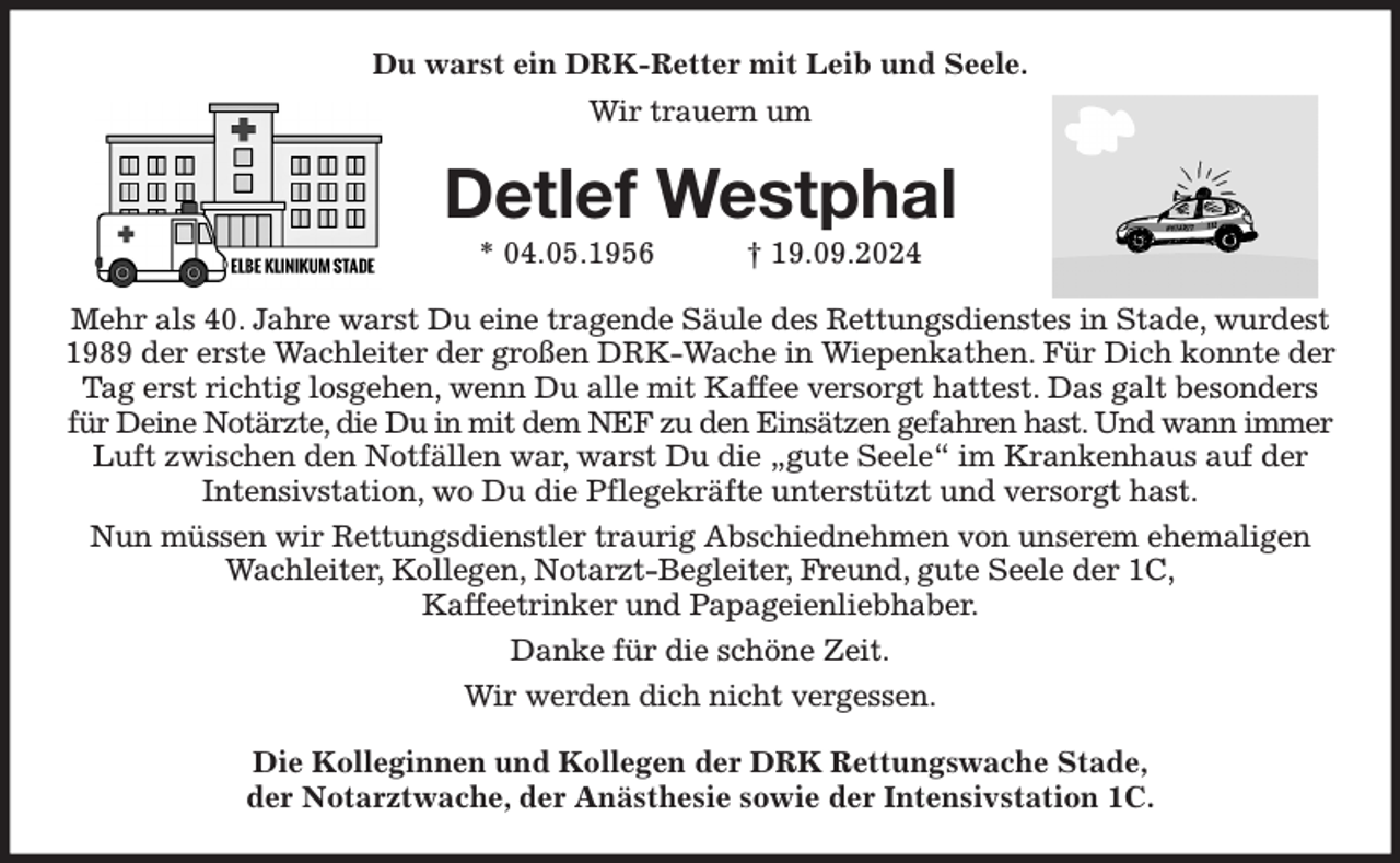 <p>Du warst ein DRK-Retter mit Leib und Seele.<br />Wir trauern um<br />Detlef Westphal<br />* 04.05.1956 † 19.09.2024<br />Mehr als 40. Jahre warst Du eine tragende Säule des Rettungsdienstes in Stade, wurdest 1989 der erste Wachleiter der großen DRK-Wache in Wiepenkathen. Für Dich konnte der Tag erst richtig losgehen, wenn Du alle mit Kaffee versorgt hattest. Das galt besonders für Deine Notärzte, die Du in mit dem NEF zu den Einsätzen gefahren hast. Und wann immer Luft zwischen den Notfällen war, warst Du die „gute Seele“ im Krankenhaus auf der<br />Intensivstation, wo Du die Pflegekräfte unterstützt und versorgt hast.<br />Nun müssen wir Rettungsdienstler traurig Abschiednehmen von unserem ehemaligen Wachleiter, Kollegen, Notarzt-Begleiter, Freund, gute Seele der 1C,<br />Kaffeetrinker und Papageienliebhaber.<br />Danke für die schöne Zeit.<br />Wir werden dich nicht vergessen.<br />Die Kolleginnen und Kollegen der DRK Rettungswache Stade,<br />der Notarztwache, der Anästhesie sowie der Intensivstation 1C.</p>