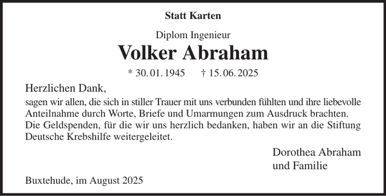 <p>Statt Karten<br />Diplom Ingenieur<br />Volker Abraham<br />* 30. 01. 1945 † 15. 06. 2025<br />Herzlichen Dank,<br />sagen wir allen, die sich in stiller Trauer mit uns verbunden fühlten und ihre liebevolle<br />Anteilnahme durch Worte, Briefe und Umarmungen zum Ausdruck brachten.<br />Die Geldspenden, für die wir uns herzlich bedanken, haben wir an die Stiftung<br />Deutsche Krebshilfe weitergeleitet.<br />Dorothea Abraham<br />und Familie<br />Buxtehude, im August 2025</p>