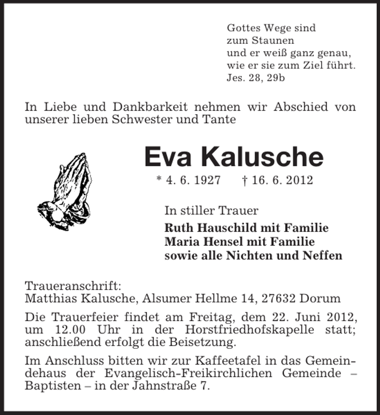 <p>Gottes Wege sind<br />zum Staunen<br />und er weiß ganz genau,<br />wie er sie zum Ziel führt.<br />Jes. 28, 29b</p><p>In Liebe und Dankbarkeit nehmen wir Abschied von<br />unserer lieben Schwester und Tante</p><p>Eva Kalusche<br />* 4. 6. 1927</p><p>† 16. 6. 2012</p><p>In stiller Trauer<br />Ruth Hauschild mit Familie<br />Maria Hensel mit Familie<br />sowie alle Nichten und Neffen<br />Traueranschrift:<br />Matthias Kalusche, Alsumer Hellme 14, 27632 Dorum<br />Die Trauerfeier findet am Freitag, dem 22. Juni 2012,<br />um 12.00 Uhr in der Horstfriedhofskapelle statt;<br />anschließend erfolgt die Beisetzung.<br />Im Anschluss bitten wir zur Kaffeetafel in das Gemeindehaus der Evangelisch-Freikirchlichen Gemeinde –<br />Baptisten – in der Jahnstraße 7.</p>