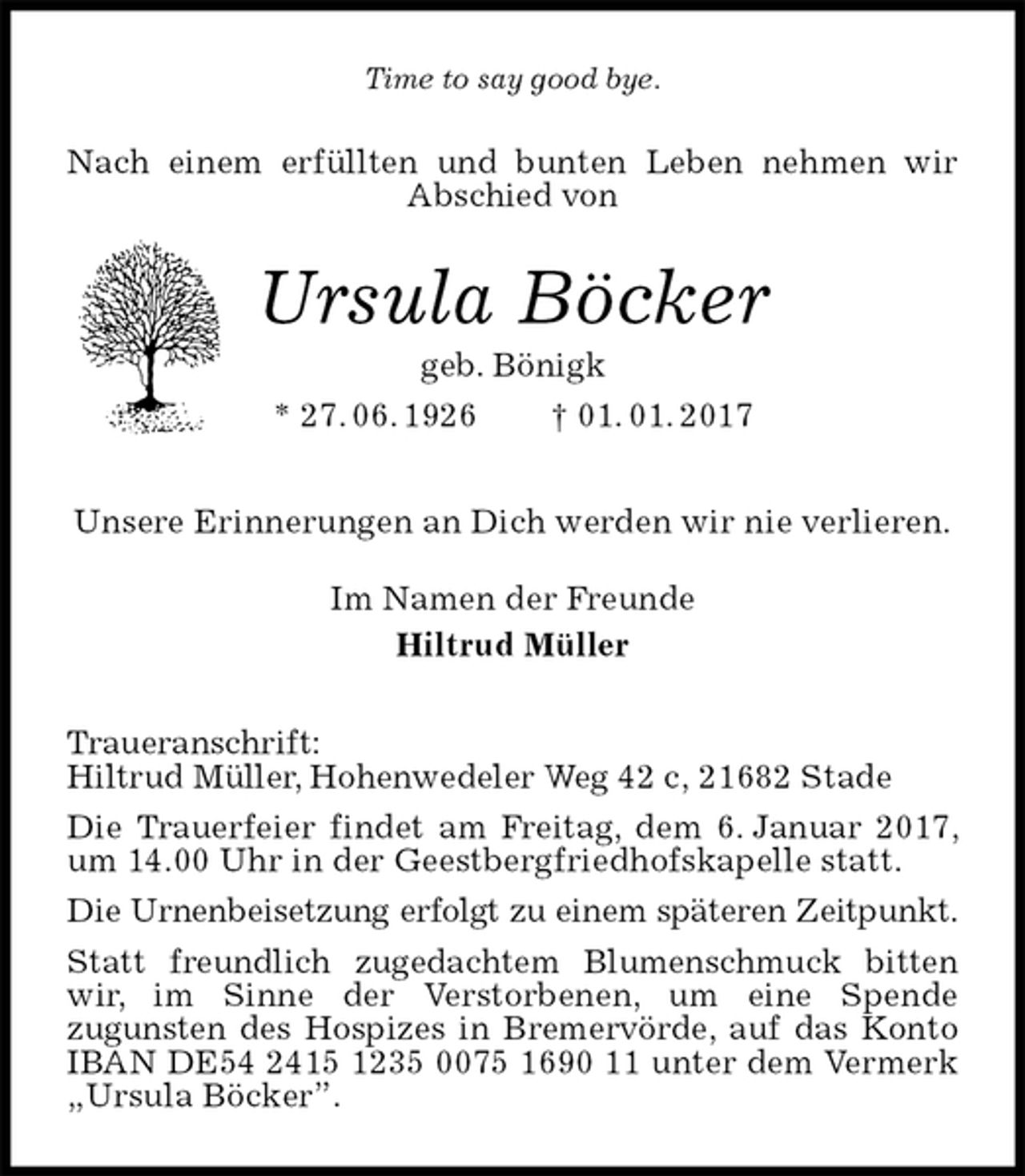 <p>Time to say good bye.<br />Nach einem erfüllten und bunten Leben nehmen wir Abschied von<br />Ursula Böcker<br />geb. Bönigk<br />* 27. 06. 1926 † 01. 01. 2017<br />Unsere Erinnerungen an Dich werden wir nie verlieren.<br />Im Namen der Freunde<br />Hiltrud Müller<br />Traueranschrift:<br />Hiltrud Müller, Hohenwedeler Weg 42 c, 21682 Stade<br />Die Trauerfeier findet am Freitag, dem 6. Januar 2017, um 14.00 Uhr in der Geestbergfriedhofskapelle statt.<br />Die Urnenbeisetzung erfolgt zu einem späteren Zeitpunkt.<br />Statt freundlich zugedachtem Blumenschmuck bitten wir, im Sinne der Verstorbenen, um eine Spende<br />zugunsten des Hospizes in Bremervörde, auf das Konto IBAN DE54 2415 1235 0075 1690 11 unter dem Vermerk „Ursula Böcker”.</p>