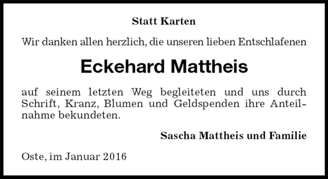 <p>Statt Karten<br />Wir danken allen herzlich, die unseren lieben Entschlafenen<br />Eckehard Mattheis<br />auf seinem letzten Weg begleiteten und uns durch Schrift, Kranz, Blumen und Geldspenden ihre Anteilnahme bekundeten.<br />Sascha Mattheis und Familie<br />Oste, im Januar 2016</p>