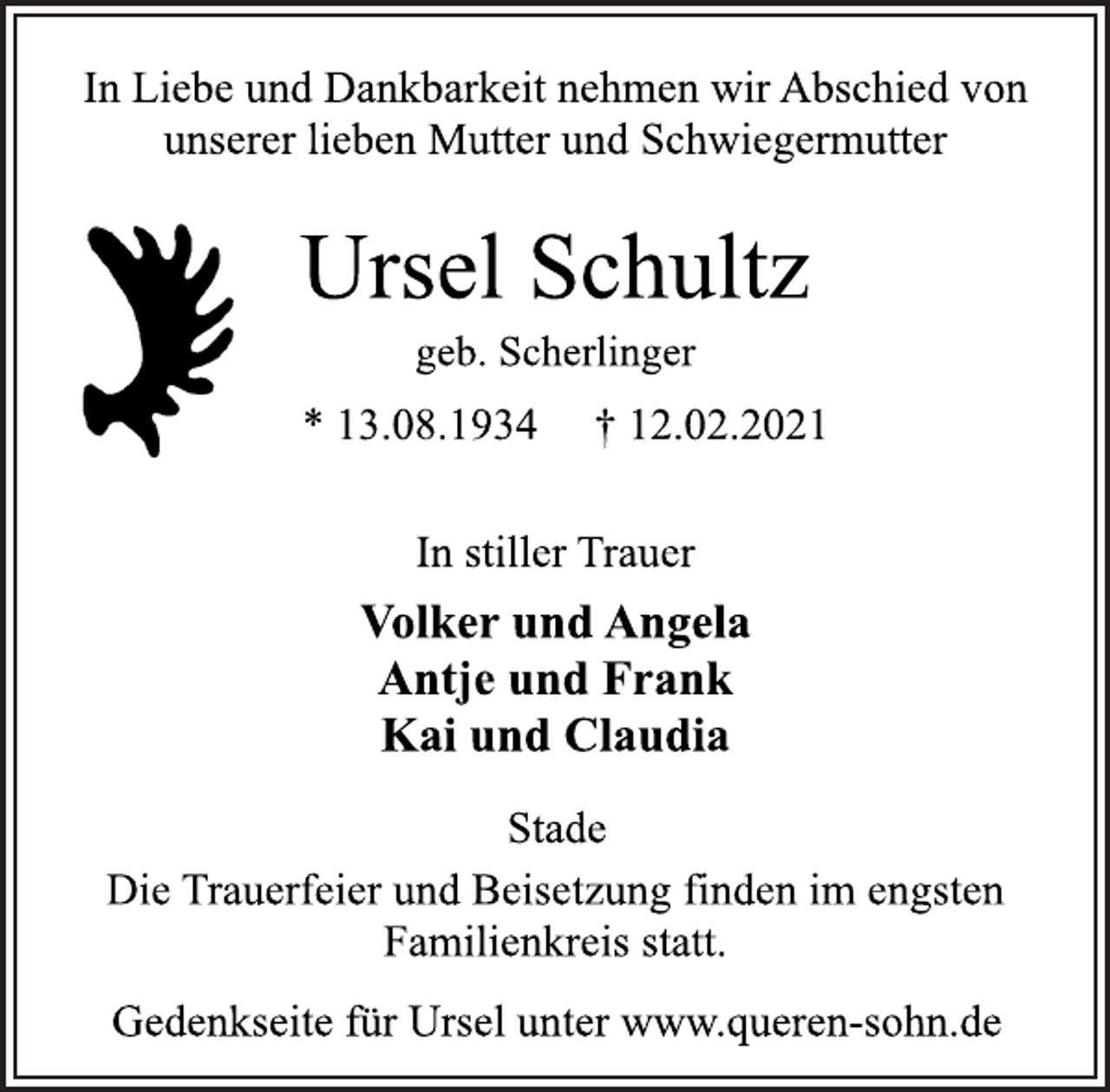 <p>In Liebe und Dankbarkeit nehmen wir Abschied von<br />unserer lieben Mutter und Schwiegermutter<br />Ursel Schultz<br />geb. Scherlinger<br />* 13.08.1934 † 12.02.2021<br />In stiller Trauer<br />Volker und Angela<br />Antje und Frank<br />Kai und Claudia<br />Stade<br />Die Trauerfeier und Beisetzung finden im engsten<br />Familienkreis statt.<br />Gedenkseite für Ursel unter www.queren-sohn.de</p>