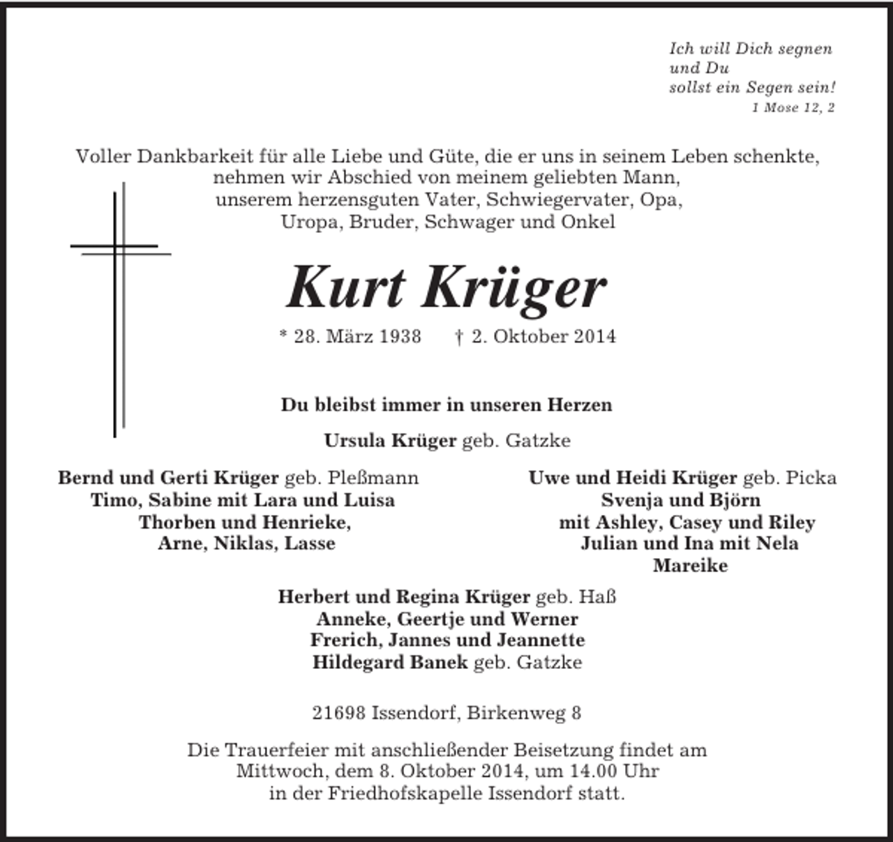 <p>Ich will Dich segnen<br />und Du<br />sollst ein Segen sein!<br />1 Mose 12, 2<br />Voller Dankbarkeit für alle Liebe und Güte, die er uns in seinem Leben schenkte,<br />nehmen wir Abschied von meinem geliebten Mann,<br />unserem herzensguten Vater, Schwiegervater, Opa,<br />Uropa, Bruder, Schwager und Onkel<br />Kurt Krüger<br />* 28. März 1938 † 2. Oktober 2014<br />Du bleibst immer in unseren Herzen<br />Ursula Krüger geb. Gatzke<br />Bernd und Gerti Krüger geb. Pleßmann Uwe und Heidi Krüger geb. Picka<br />Timo, Sabine mit Lara und Luisa Svenja und Björn<br />Thorben und Henrieke, mit Ashley, Casey und Riley<br />Arne, Niklas, Lasse Julian und Ina mit Nela<br />Mareike<br />Herbert und Regina Krüger geb. Haß<br />Anneke, Geertje und Werner<br />Frerich, Jannes und Jeannette<br />Hildegard Banek geb. Gatzke<br />21698 Issendorf, Birkenweg 8<br />Die Trauerfeier mit anschließender Beisetzung findet am<br />Mittwoch, dem 8. Oktober 2014, um 14.00 Uhr<br />in der Friedhofskapelle Issendorf statt.</p>