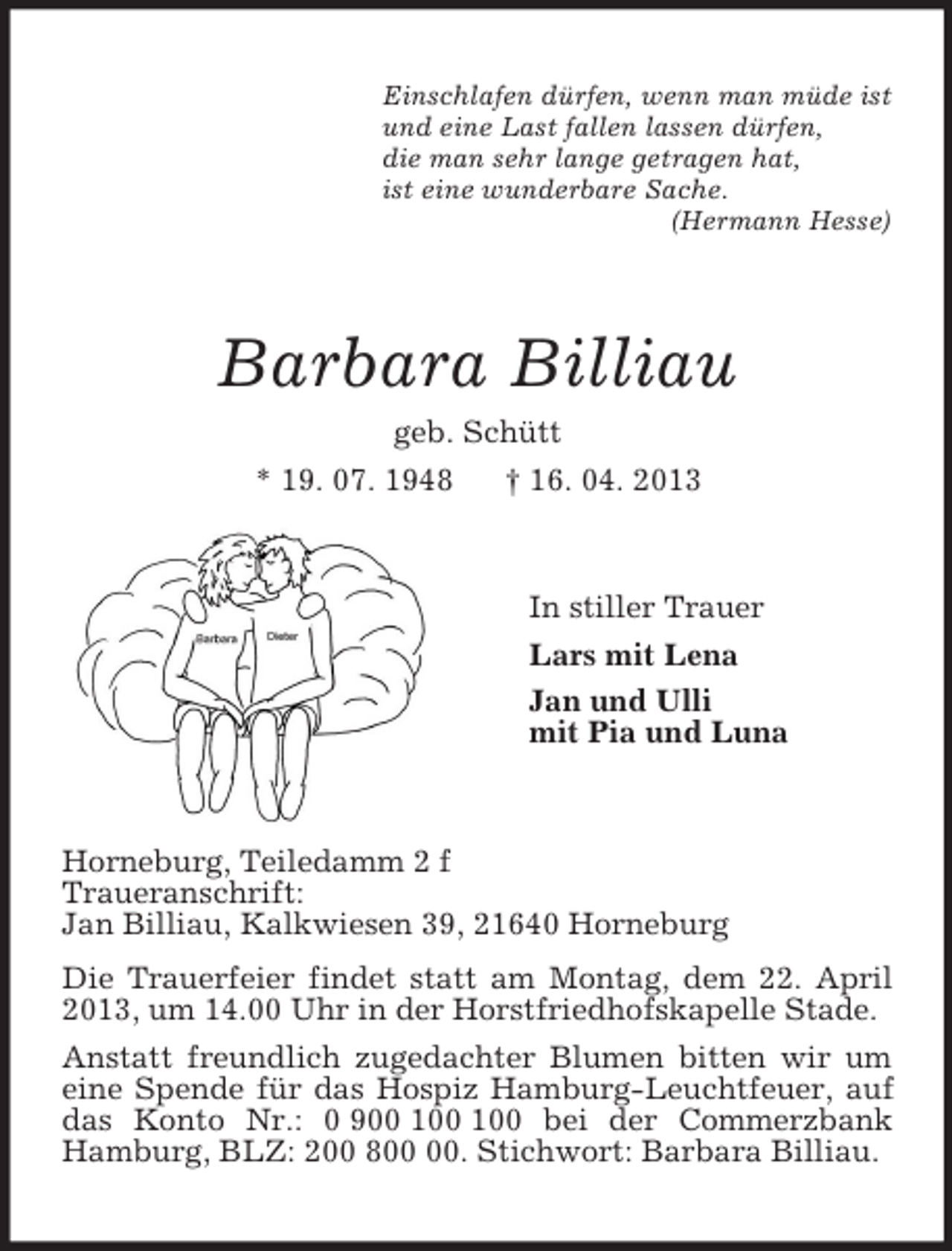 <p>Einschlafen dürfen, wenn man müde ist<br />und eine Last fallen lassen dürfen,<br />die man sehr lange getragen hat,<br />ist eine wunderbare Sache.<br />(Hermann Hesse)<br />Barbara Billiau<br />geb. Schütt<br />* 19. 07. 1948 † 16. 04. 2013<br />In stiller Trauer<br />Lars mit Lena<br />Jan und Ulli<br />mit Pia und Luna<br />Horneburg, Teiledamm 2 f<br />Traueranschrift:<br />Jan Billiau, Kalkwiesen 39, 21640 Horneburg<br />Die Trauerfeier findet statt am Montag, dem 22. April 2013, um 14.00 Uhr in der Horstfriedhofskapelle Stade.<br />Anstatt freundlich zugedachter Blumen bitten wir um eine Spende für das Hospiz Hamburg-Leuchtfeuer, auf das Konto Nr.: 0 900 100 100 bei der Commerzbank Hamburg, BLZ: 200 800 00. Stichwort: Barbara Billiau.</p>