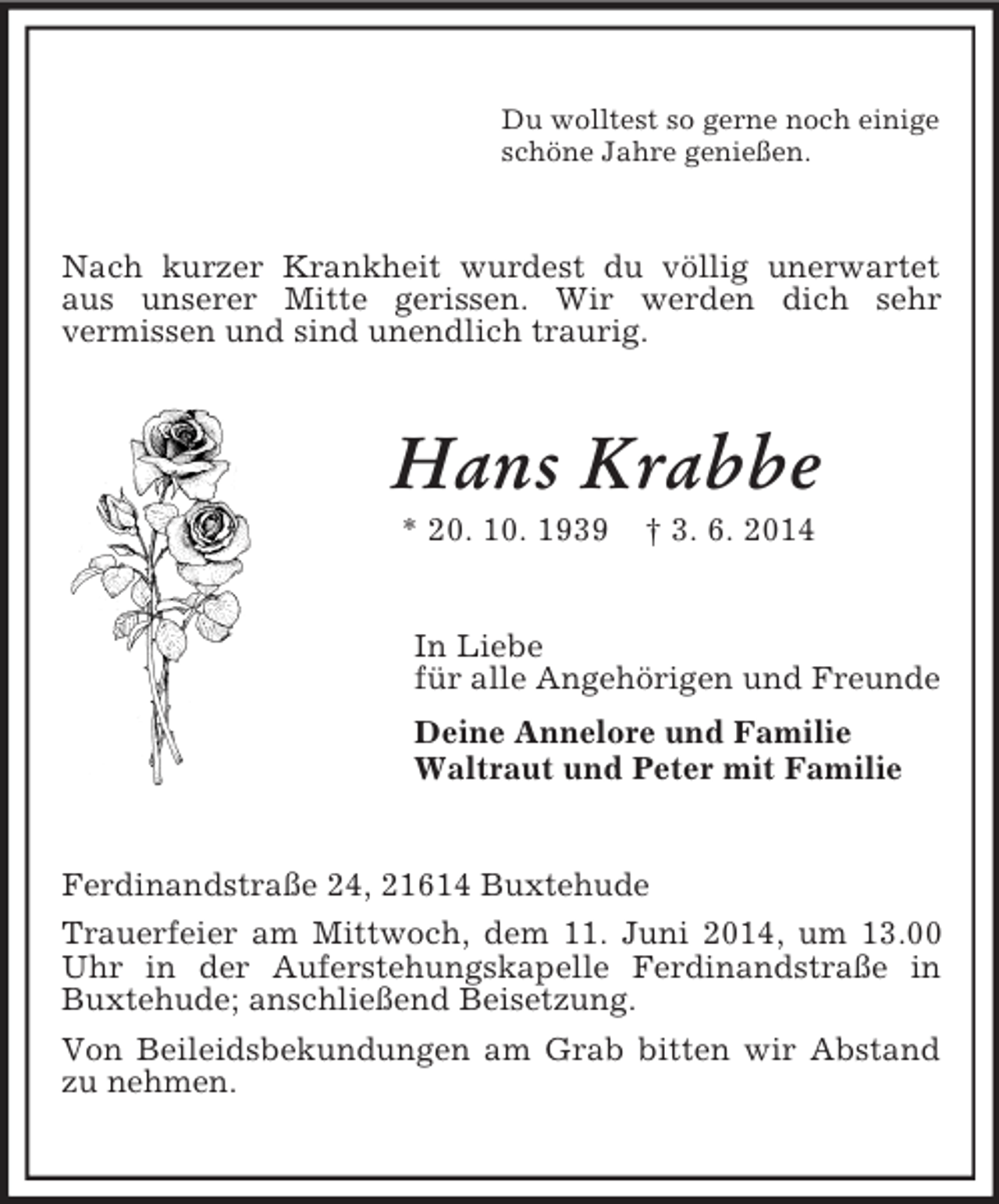 <p>Du wolltest so gerne noch einige<br />schöne Jahre genießen.<br />Nach kurzer Krankheit wurdest du völlig unerwartet aus unserer Mitte gerissen. Wir werden dich sehr<br />vermissen und sind unendlich traurig.<br />Hans Krabbe<br />* 20. 10. 1939 † 3. 6. 2014<br />In Liebe<br />für alle Angehörigen und Freunde<br />Deine Annelore und Familie<br />Waltraut und Peter mit Familie<br />Ferdinandstraße 24, 21614 Buxtehude<br />Trauerfeier am Mittwoch, dem 11. Juni 2014, um 13.00 Uhr in der Auferstehungskapelle Ferdinandstraße in Buxtehude; anschließend Beisetzung.<br />Von Beileidsbekundungen am Grab bitten wir Abstand zu nehmen.</p>