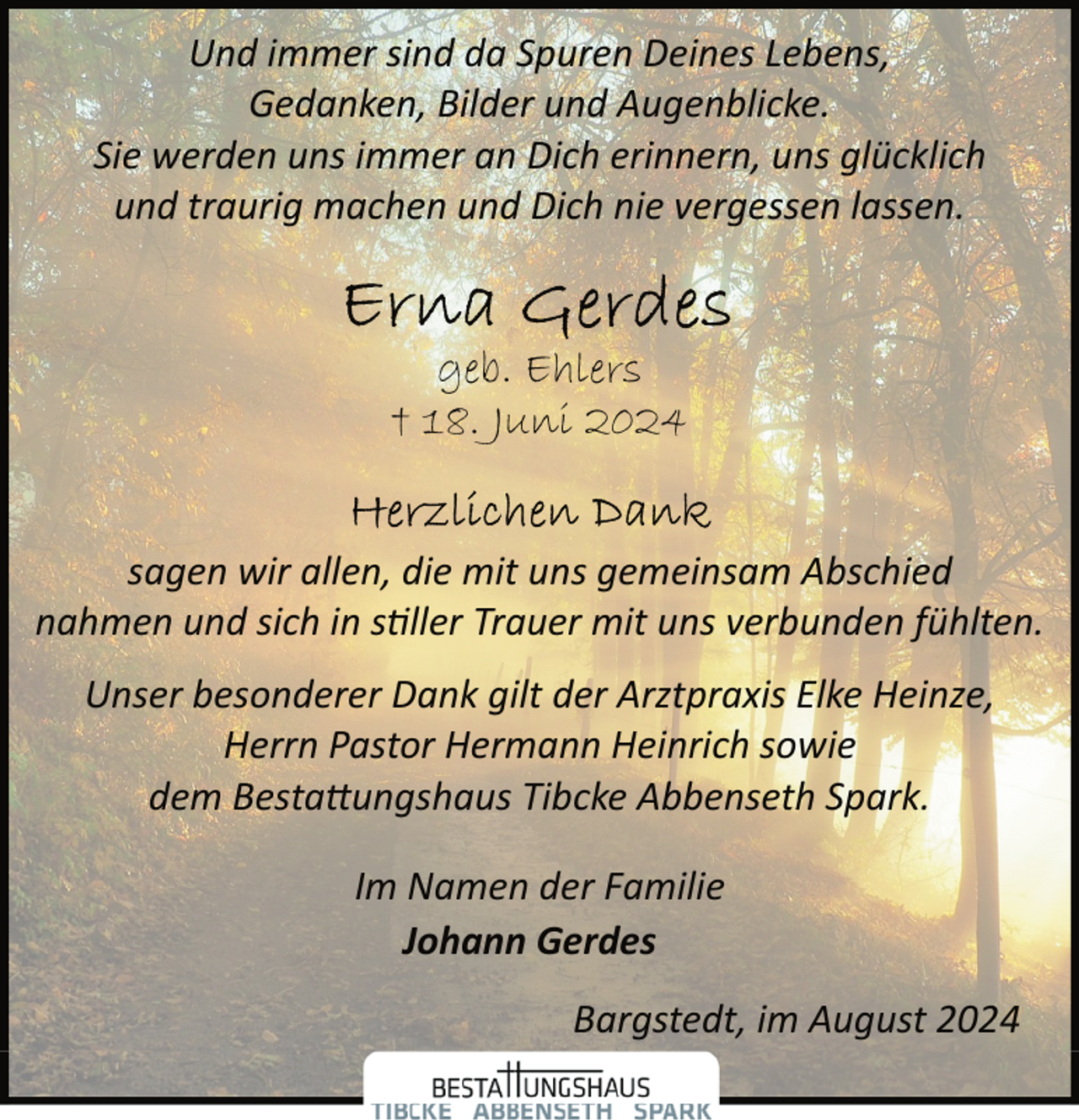 <p>Und immer sind da Spuren Deines Lebens,<br />Gedanken, Bilder und Augenblicke.<br />Sie werden uns immer an Dich erinnern, uns glücklich<br />und traurig machen und Dich nie vergessen lassen.</p><p>geb. Ehlers<br />† 18. Juni 2024<br />sagen wir allen, die mit uns gemeinsam Abschied<br />nahmen und sich in s�ller Trauer mit uns verbunden fühlten.<br />Unser besonderer Dank gilt der Arztpraxis Elke Heinze,<br />Herrn Pastor Hermann Heinrich sowie<br />dem Besta�ungshaus Tibcke Abbenseth Spark.<br />Im Namen der Familie<br />Johann Gerdes<br />Bargstedt, im August 2024</p>
