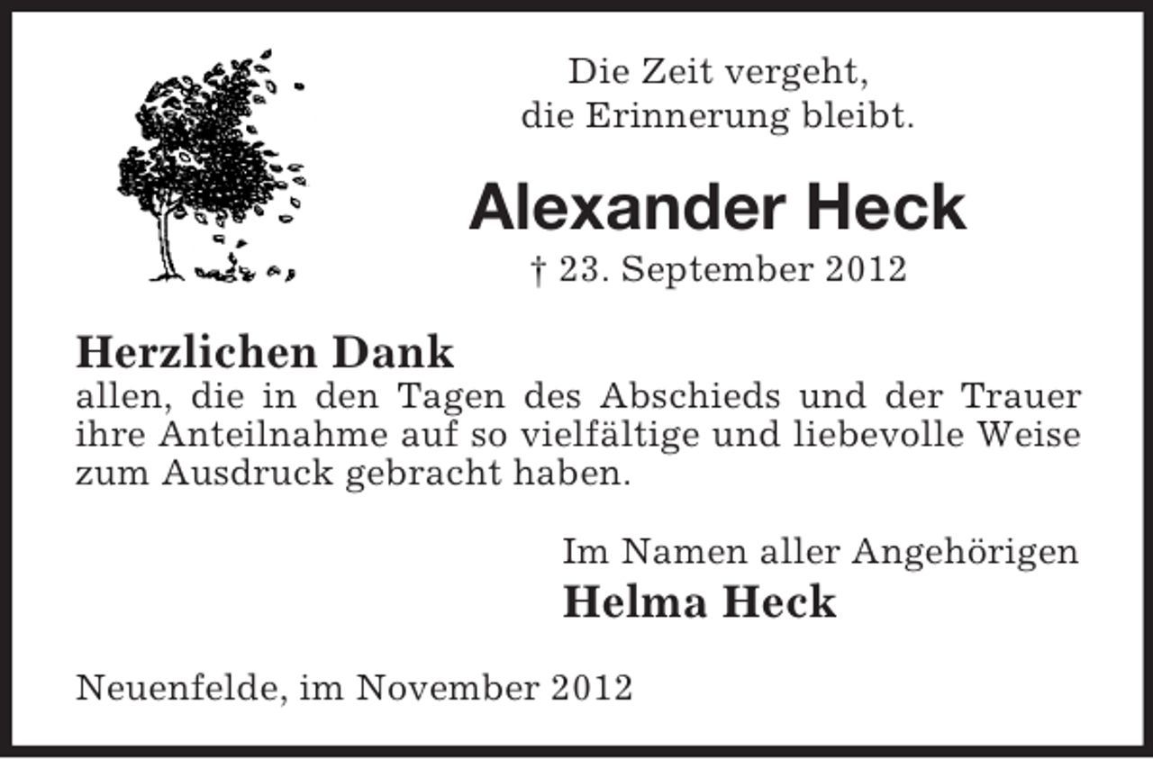 <p>Die Zeit vergeht,<br />die Erinnerung bleibt.</p><p>Alexander Heck<br />† 23. September 2012</p><p>Herzlichen Dank<br />allen, die in den Tagen des Abschieds und der Trauer<br />ihre Anteilnahme auf so vielfältige und liebevolle Weise<br />zum Ausdruck gebracht haben.<br />Im Namen aller Angehörigen</p><p>Helma Heck<br />Neuenfelde, im November 2012</p>