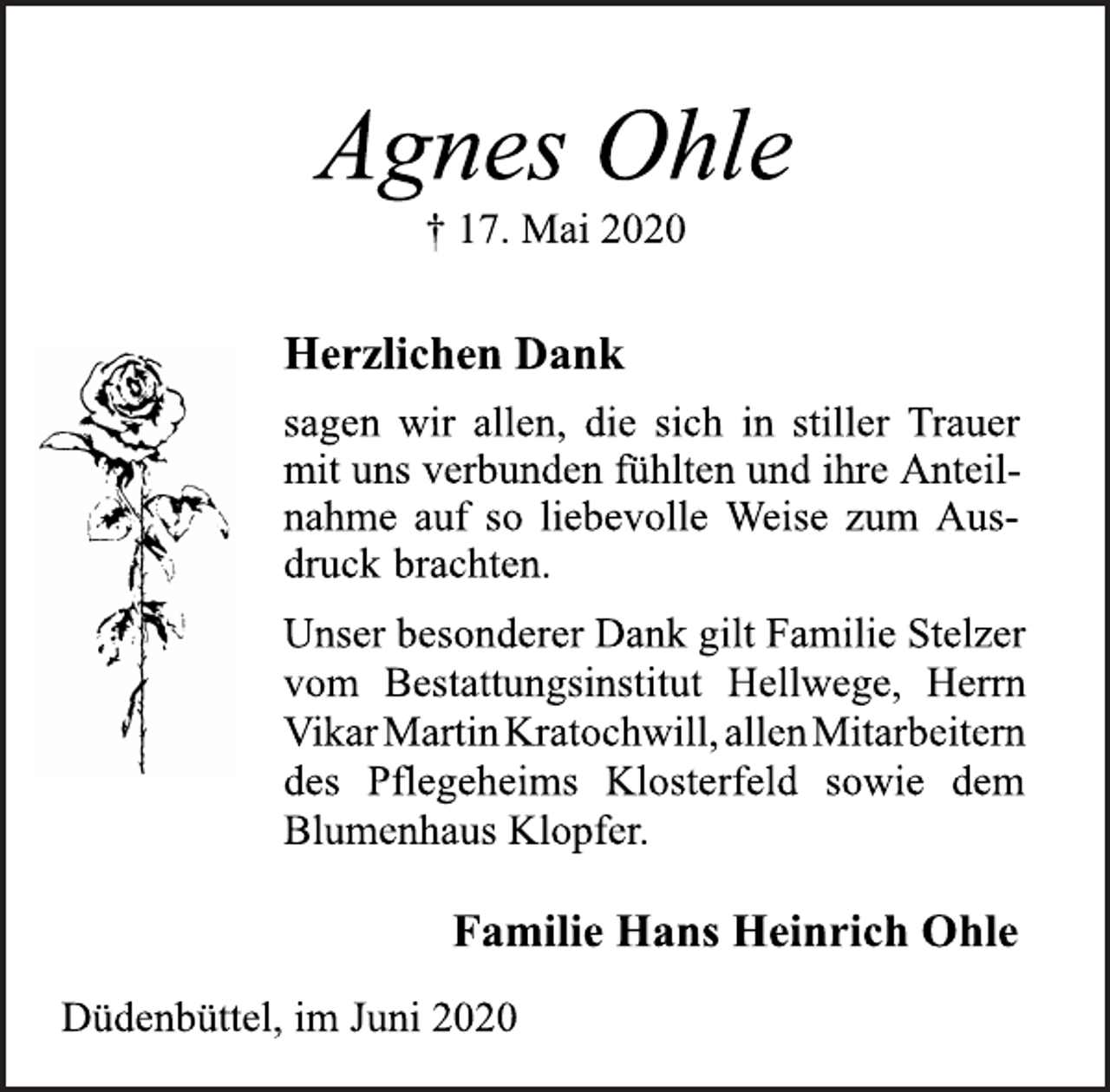 <p>Agnes Ohle<br />† 17. Mai 2020<br />Herzlichen Dank<br />sagen wir allen, die sich in stiller Trauer<br />mit uns verbunden fühlten und ihre Anteilnahme<br />auf so liebevolle Weise zum Ausdruck<br />brachten.<br />Unser besonderer Dank gilt Familie Stelzer<br />vom Bestattungsinstitut Hellwege, Herrn<br />Vikar MartinKratochwill, allenMitarbeitern<br />des Pflegeheims Klosterfeld sowie dem<br />Blumenhaus Klopfer.<br />Familie Hans Heinrich Ohle<br />Düdenbüttel, im Juni 2020</p>