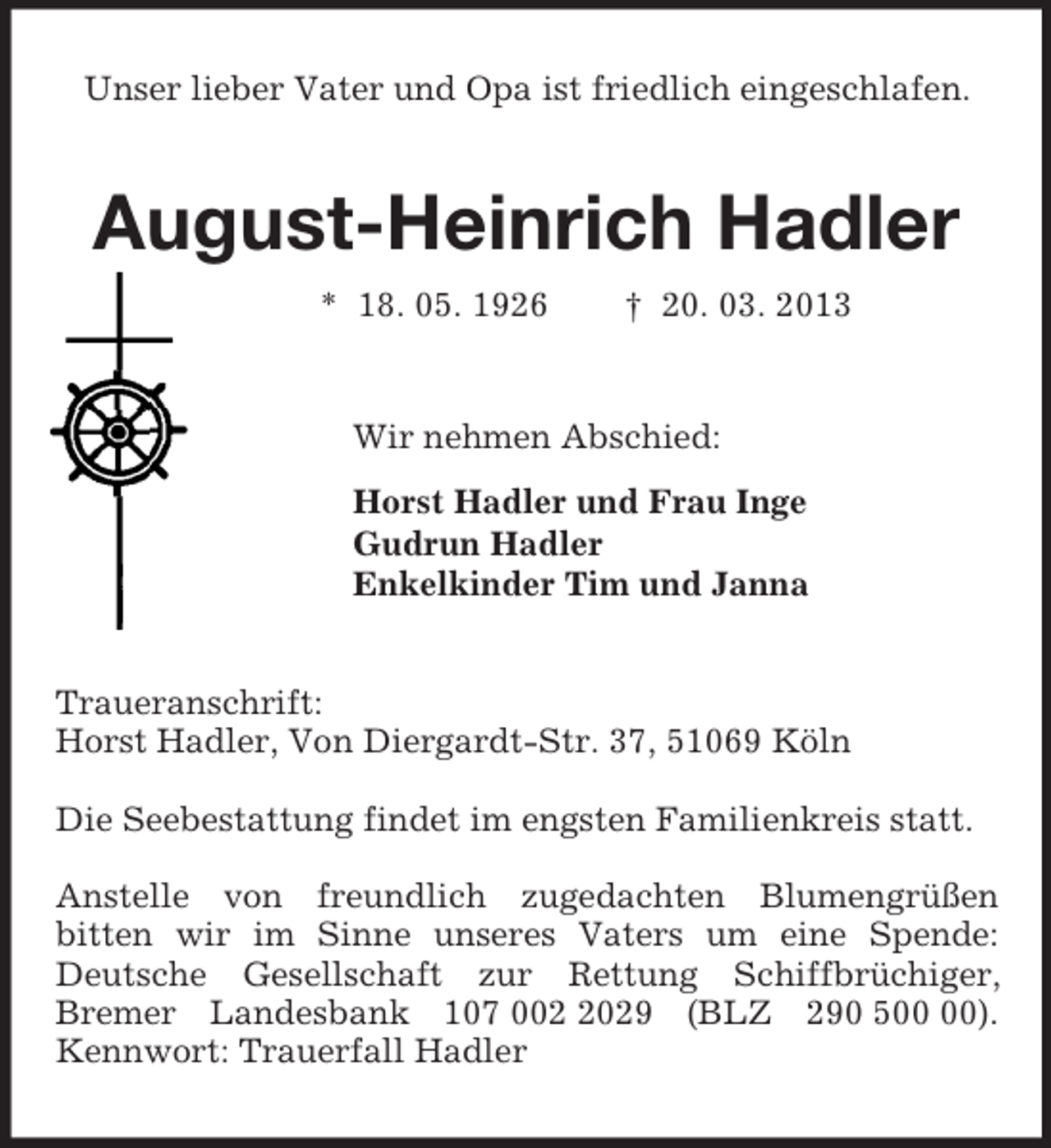 <p>Unser lieber Vater und Opa ist friedlich eingeschlafen.<br />August-Heinrich Hadler<br />* 18. 05. 1926 † 20. 03. 2013<br />Wir nehmen Abschied:<br />Horst Hadler und Frau Inge<br />Gudrun Hadler<br />Enkelkinder Tim und Janna<br />Traueranschrift:<br />Horst Hadler, Von Diergardt-Str. 37, 51069 Köln</p><p>Die Seebestattung findet im engsten Familienkreis statt.</p><p>Anstelle von freundlich zugedachten Blumengrüßen<br />bitten wir im Sinne unseres Vaters um eine Spende: Deutsche Gesellschaft zur Rettung Schiffbrüchiger,<br />Bremer Landesbank 107 002 2029 (BLZ 290 500 00). Kennwort: Trauerfall Hadler</p>