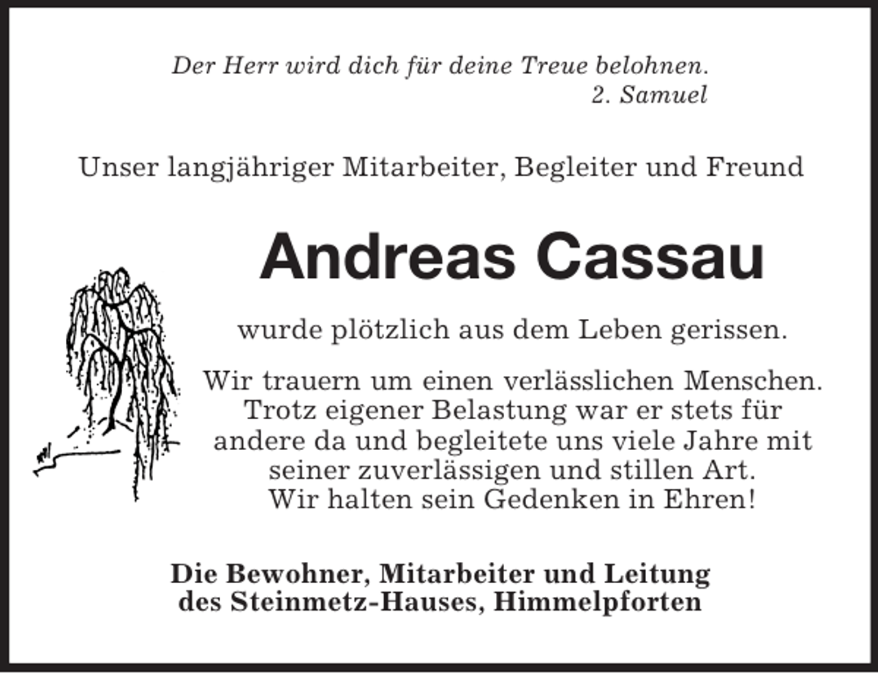 <p>Der Herr wird dich für deine Treue belohnen.<br />2. Samuel<br />Unser langjähriger Mitarbeiter, Begleiter und Freund<br />Andreas Cassau<br />wurde plötzlich aus dem Leben gerissen.<br />Wir trauern um einen verlässlichen Menschen.<br />Trotz eigener Belastung war er stets für<br />andere da und begleitete uns viele Jahre mit seiner zuverlässigen und stillen Art.<br />Wir halten sein Gedenken in Ehren!<br />Die Bewohner, Mitarbeiter und Leitung<br />des Steinmetz-Hauses, Himmelpforten</p>