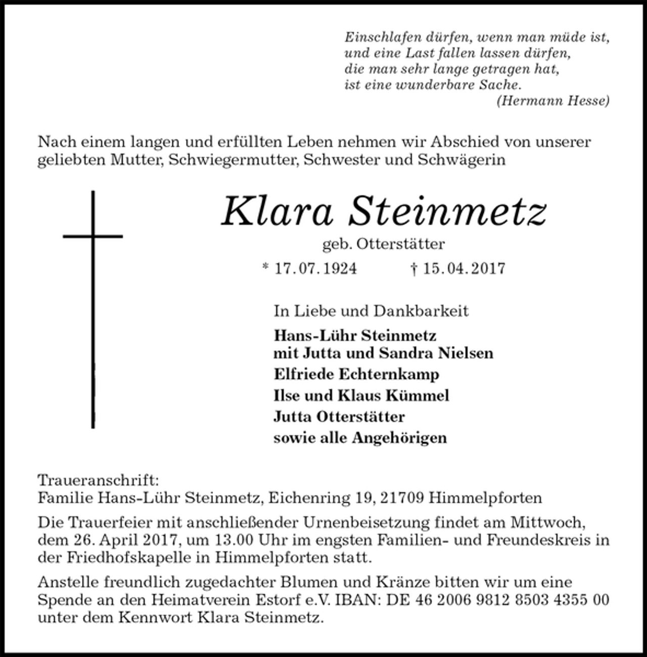 <p>Einschlafen dürfen, wenn man müde ist,<br />und eine Last fallen lassen dürfen,<br />die man sehr lange getragen hat,<br />ist eine wunderbare Sache.<br />(Hermann Hesse)<br />Nach einem langen und erfüllten Leben nehmen wir Abschied von unserer geliebten Mutter, Schwiegermutter, Schwester und Schwägerin<br />Klara Steinmetz<br />geb. Otterstätter<br />* 17. 07. 1924 † 15. 04. 2017<br />In Liebe und Dankbarkeit<br />Hans-Lühr Steinmetz<br />mit Jutta und Sandra Nielsen<br />Elfriede Echternkamp<br />Ilse und Klaus Kümmel<br />Jutta Otterstätter<br />sowie alle Angehörigen<br />Traueranschrift:<br />Familie Hans-Lühr Steinmetz, Eichenring 19, 21709 Himmelpforten<br />Die Trauerfeier mit anschließender Urnenbeisetzung findet am Mittwoch, dem 26. April 2017, um 13.00 Uhr im engsten Familien- und Freundeskreis in der Friedhofskapelle in Himmelpforten statt.<br />Anstelle freundlich zugedachter Blumen und Kränze bitten wir um eine Spende an den Heimatverein Estorf e.V. IBAN: DE 46 2006 9812 8503 4355 00<br />unter dem Kennwort Klara Steinmetz.</p>