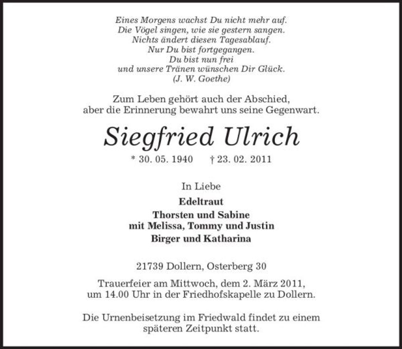 <p>Eines Morgens wachst Du nicht mehr auf. Die Vögel singen, wie sie gestern sangen. Nichts ändert diesen Tagesablauf. Nur Du bist fortgegangen. Du bist nun frei und unsere Tränen wünschen Dir Glück. (J. W. Goethe)</p><p>Zum Leben gehört auch der Abschied, aber die Erinnerung bewahrt uns seine Gegenwart.</p><p>Siegfried Ulrich<br />* 30. 05. 1940 † 23. 02. 2011 In Liebe Edeltraut Thorsten und Sabine mit Melissa, Tommy und Justin Birger und Katharina 21739 Dollern, Osterberg 30 Trauerfeier am Mittwoch, dem 2. März 2011, um 14.00 Uhr in der Friedhofskapelle zu Dollern. Die Urnenbeisetzung im Friedwald findet zu einem späteren Zeitpunkt statt.</p>