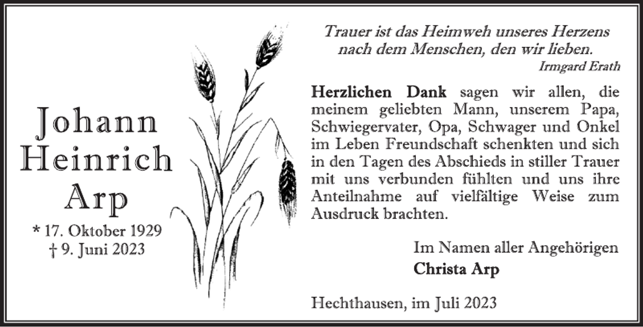<p>Trauer ist das Heimweh unseres Herzens<br />nach dem Menschen, den wir lieben.<br />Irmgard Erath<br />Herzlichen Dank sagen wir allen, die<br />meinem geliebten Mann, unserem Papa,<br />Schwiegervater, Opa, Schwager und Onkel<br />im Leben Freundschaft schenkten und sich<br />in den Tagen des Abschieds in stiller Trauer<br />mit uns verbunden fühlten und uns ihre<br />Anteilnahme auf vielfältige Weise zum<br />Ausdruck brachten.<br />Im Namen aller Angehörigen<br />Christa Arp<br />Hechthausen, im Juli 2023<br />Johann<br />Heinrich<br />Arp<br />* 17. Oktober 1929<br />† 9. Juni 2023</p>
