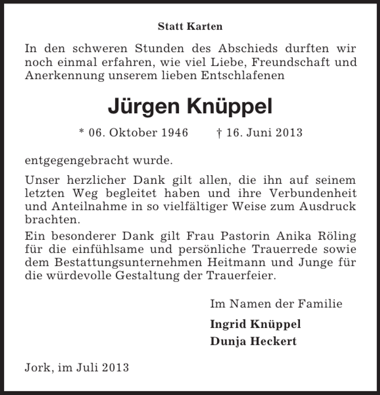 <p>Statt Karten</p><p>In den schweren Stunden des Abschieds durften wir<br />noch einmal erfahren, wie viel Liebe, Freundschaft und<br />Anerkennung unserem lieben Entschlafenen</p><p>Jürgen Knüppel<br />* 06. Oktober 1946</p><p>† 16. Juni 2013</p><p>entgegengebracht wurde.<br />Unser herzlicher Dank gilt allen, die ihn auf seinem<br />letzten Weg begleitet haben und ihre Verbundenheit<br />und Anteilnahme in so vielfältiger Weise zum Ausdruck<br />brachten.<br />Ein besonderer Dank gilt Frau Pastorin Anika Röling<br />für die einfühlsame und persönliche Trauerrede sowie<br />dem Bestattungsunternehmen Heitmann und Junge für<br />die würdevolle Gestaltung der Trauerfeier.<br />Im Namen der Familie<br />Ingrid Knüppel<br />Dunja Heckert<br />Jork, im Juli 2013</p>