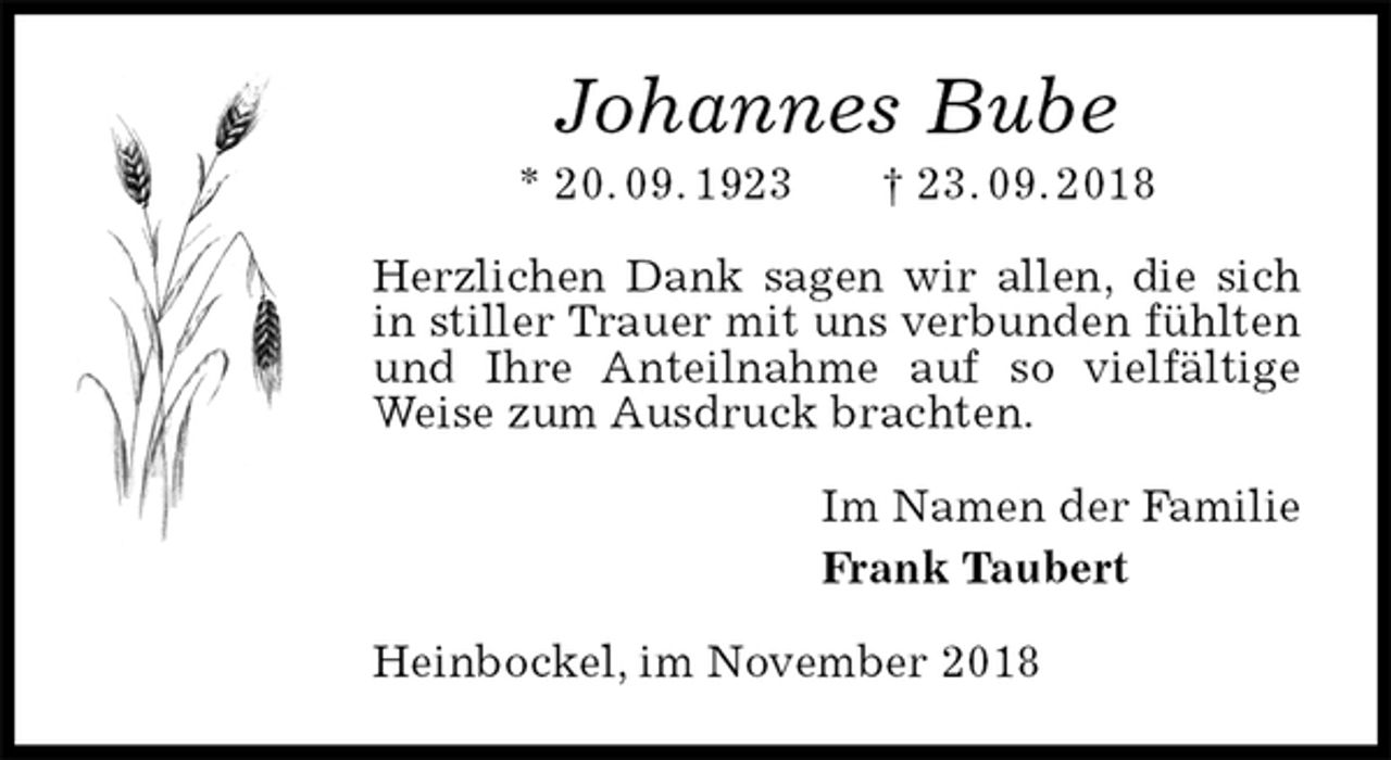 <p>Johannes Bube<br />* 20. 09. 1923 † 23. 09. 2018<br />Herzlichen Dank sagen wir allen, die sich in stiller Trauer mit uns verbunden fühlten und Ihre Anteilnahme auf so vielfältige Weise zum Ausdruck brachten.<br />Im Namen der Familie<br />Frank Taubert<br />Heinbockel, im November 2018</p>