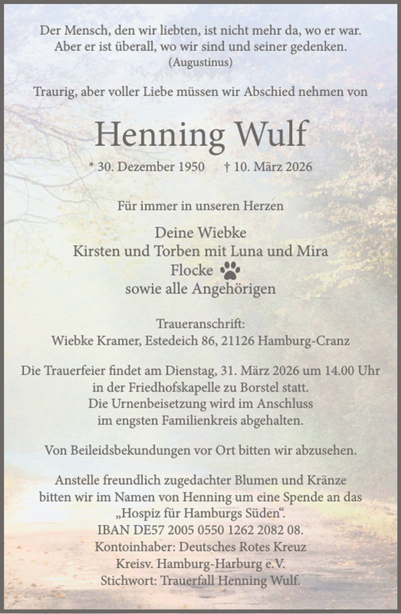 <p>Der Mensch, den wir liebten, ist nicht mehr da, wo er war.<br />Aber er ist überall, wo wir sind und seiner gedenken.<br />(Augustinus)<br />Traurig, aber voller Liebe müssen wir Abschied nehmen von<br />Henning Wulf<br />* 30. Dezember 1950 † 10. März 2026<br />Für immer in unseren Herzen<br />Deine Wiebke<br />Kirsten und Torben mit Luna und Mira<br />Flocke<br />sowie alle Angehörigen<br />Traueranschrift: Wiebke Kramer, Estedeich 86, 21126 Hamburg-Cranz<br />Die Trauerfeier findet am Dienstag, 31. März 2026 um 14.00 Uhr<br />in der Friedhofskapelle zu Borstel statt.<br />Die Urnenbeisetzung wird im Anschluss im engsten Familienkreis abgehalten.<br />Von Beileidsbekundungen vor Ort bitten wir abzusehen.<br />Anstelle freundlich zugedachter Blumen und Kränze bitten wir im Namen von<br />Henning um eine Spende an das "Hospiz für Hamburgs Süden".<br />IBAN DE57 2005 0550 1262 2082 08. Kontoinhaber: Deutsches Rotes Kreuz<br />Kreisv. Hamburg-Harburg e.V. .Stichwort: Trauerfall Henning Wulf.</p>