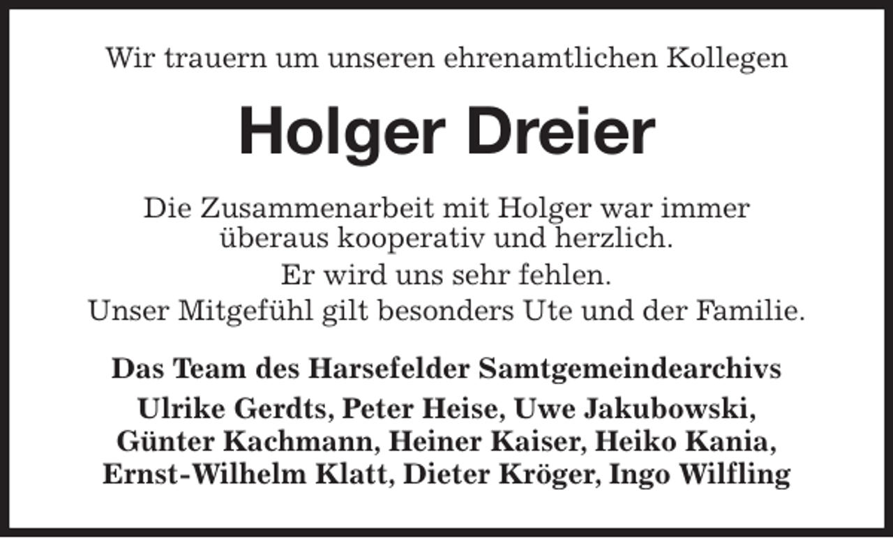 <p>Wir trauern um unseren ehrenamtlichen Kollegen<br />Holger Dreier<br />Die Zusammenarbeit mit Holger war immer<br />überaus kooperativ und herzlich.<br />Er wird uns sehr fehlen.<br />Unser Mitgefühl gilt besonders Ute und der Familie.<br />Das Team des Harsefelder Samtgemeindearchivs<br />Ulrike Gerdts, Peter Heise, Uwe Jakubowski,<br />Günter Kachmann, Heiner Kaiser, Heiko Kania,<br />Ernst-Wilhelm Klatt, Dieter Kröger, Ingo Wilfling</p>