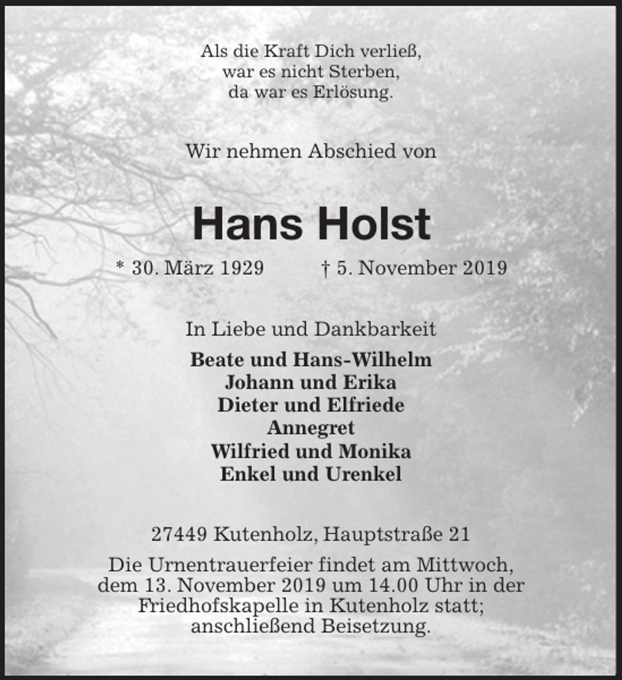 <p>Als die Kraft Dich verließ,<br />war es nicht Sterben,<br />da war es Erlösung.<br />Wir nehmen Abschied von<br />Hans Holst<br />* 30. März 1929 † 5. November 2019<br />In Liebe und Dankbarkeit<br />Beate und Hans-Wilhelm<br />Johann und Erika<br />Dieter und Elfriede<br />Annegret<br />Wilfried und Monika<br />Enkel und Urenkel<br />27449 Kutenholz, Hauptstraße 21<br />Die Urnentrauerfeier findet am Mittwoch,<br />dem 13. November 2019 um 14.00 Uhr in der<br />Friedhofskapelle in Kutenholz statt;<br />anschließend Beisetzung.</p>