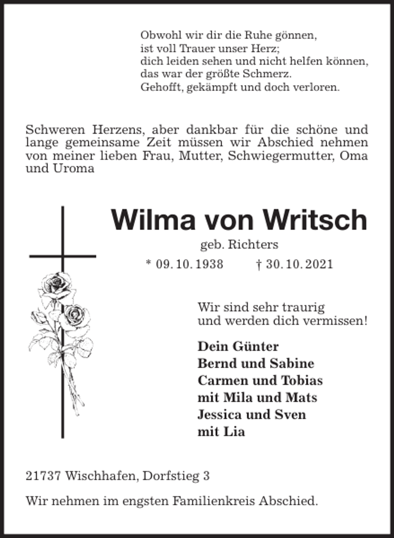 <p>Obwohl wir dir die Ruhe gönnen,<br />ist voll Trauer unser Herz;<br />dich leiden sehen und nicht helfen können,<br />das war der größte Schmerz.<br />Gehofft, gekämpft und doch verloren.<br />Schweren Herzens, aber dankbar für die schöne und lange gemeinsame Zeit müssen wir Abschied nehmen von meiner lieben Frau, Mutter, Schwiegermutter, Oma und Uroma<br />Wilma von Writsch<br />geb. Richters<br />* 09. 10. 1938 † 30. 10. 2021<br />Wir sind sehr traurig<br />und werden dich vermissen!</p>
<p>Dein Günter<br />Bernd und Sabine<br />Carmen und Tobias<br />mit Mila und Mats<br />Jessica und Sven<br />mit Lia<br />21737 Wischhafen, Dorfstieg 3</p>
<p>Wir nehmen im engsten Familienkreis Abschied.</p>