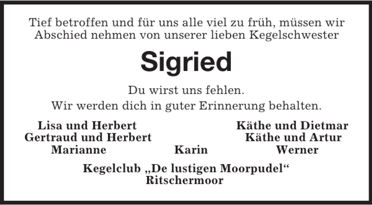 <p>Tief betroffen und für uns alle viel zu früh, müssen wir Abschied nehmen von unserer lieben Kegelschwester<br />Sigried<br />Du wirst uns fehlen.<br />Wir werden dich in guter Erinnerung behalten.<br />Lisa und Herbert Käthe und Dietmar<br />Gertraud und Herbert Käthe und Artur<br />Marianne Karin Werner<br />Kegelclub „De lustigen Moorpudel“<br />Ritschermoor</p>