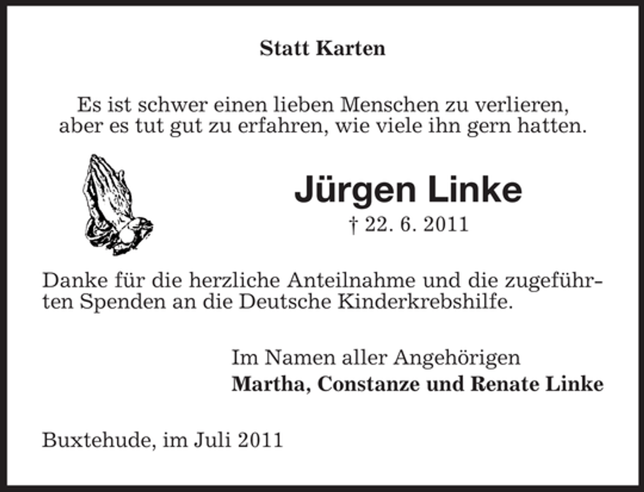 <p>Statt Karten<br />Es ist schwer einen lieben Menschen zu verlieren,<br />aber es tut gut zu erfahren, wie viele ihn gern hatten.</p><p>Jürgen Linke<br />† 22. 6. 2011<br />Danke für die herzliche Anteilnahme und die zugeführten Spenden an die Deutsche Kinderkrebshilfe.<br />Im Namen aller Angehörigen<br />Martha, Constanze und Renate Linke<br />Buxtehude, im Juli 2011</p>