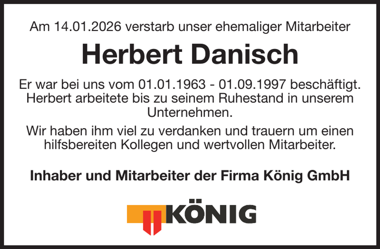 <p>Am 14.01.2026 verstarb unser ehemaliger Mitarbeiter<br />Herbert Danisch<br />Er war bei uns vom 01.01.1963 - 01.09.1997 beschäftigt.<br />Herbert arbeitete bis zu seinem Ruhestand in unserem<br />Unternehmen.<br />Wir haben ihm viel zu verdanken und trauern um einen hilfsbereiten Kollegen und wertvollen Mitarbeiter.<br />Inhaber und Mitarbeiter der Firma König GmbH</p>