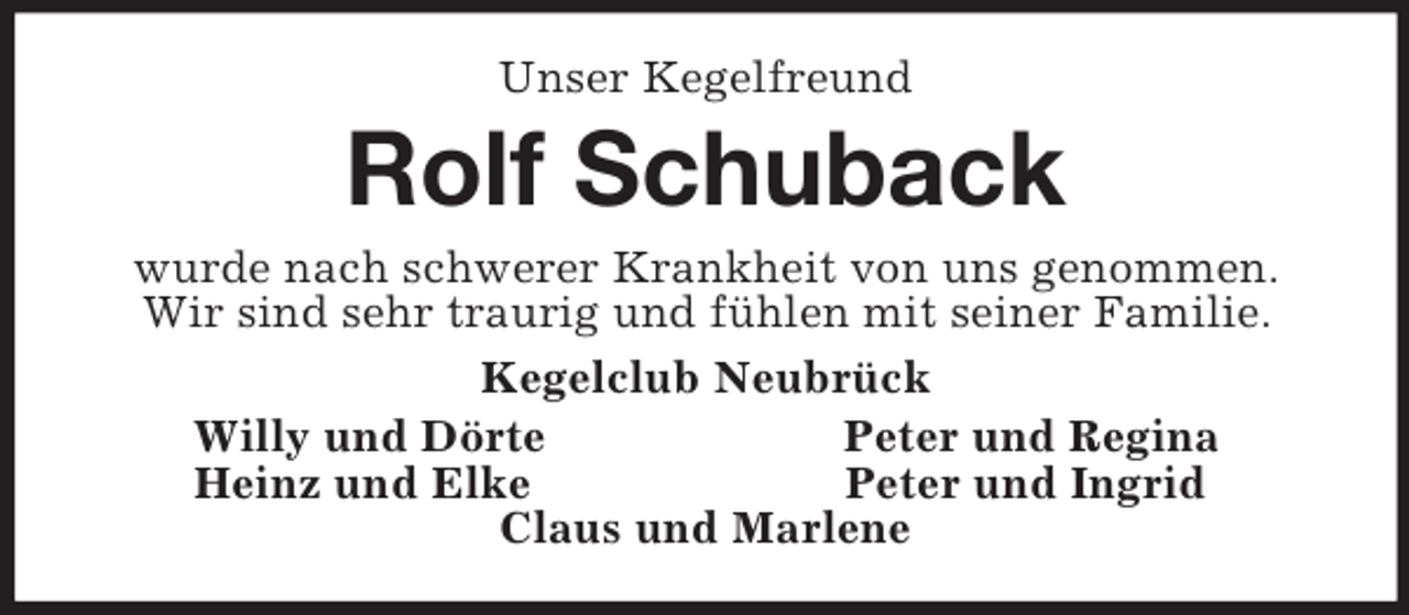 <p>Unser Kegelfreund<br />Rolf Schuback<br />wurde nach schwerer Krankheit von uns genommen.<br />Wir sind sehr traurig und fühlen mit seiner Familie.<br />Kegelclub Neubrück<br />Willy und Dörte Peter und Regina<br />Heinz und Elke Peter und Ingrid<br />Claus und Marlene</p>